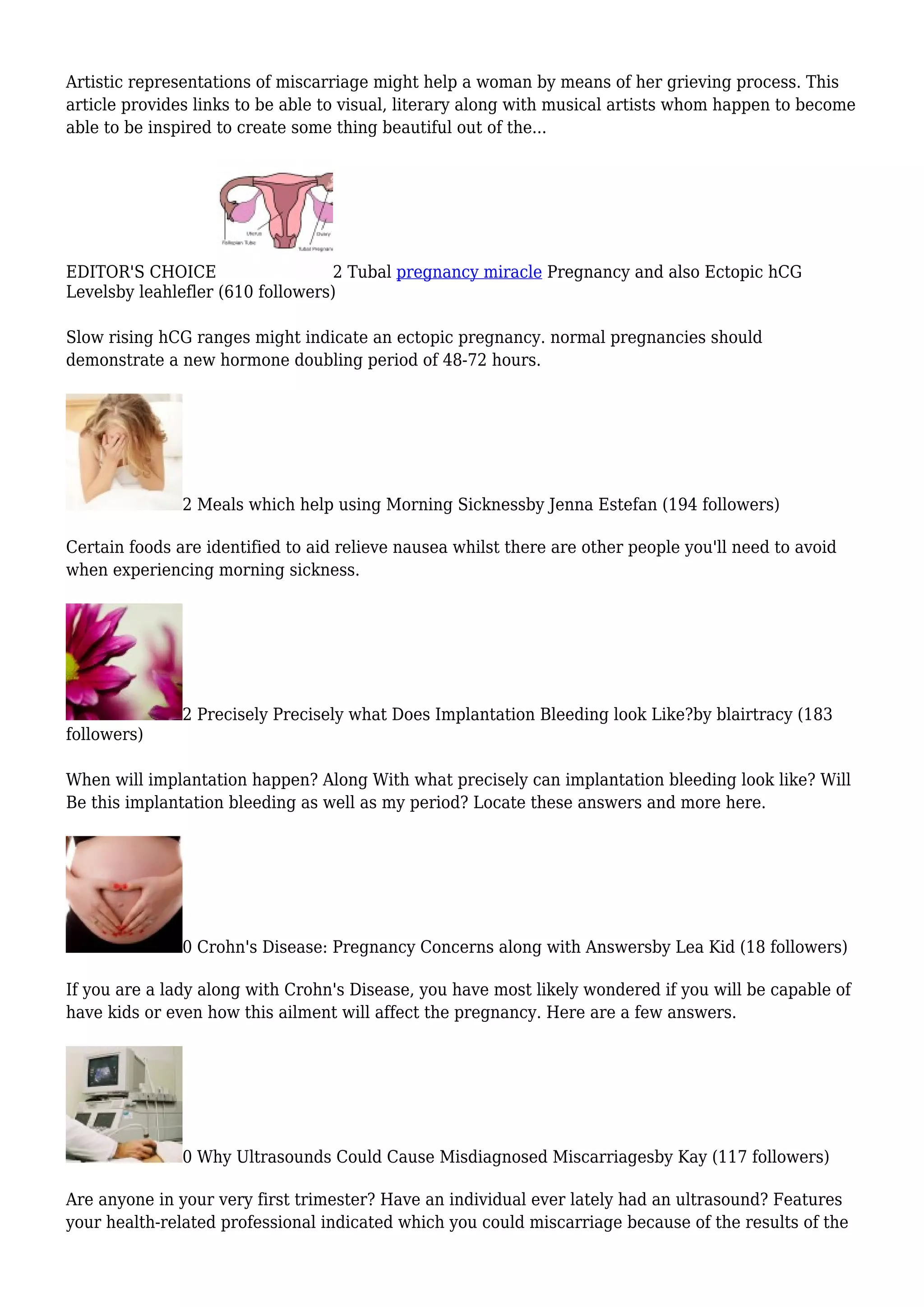 Artistic representations of miscarriage might help a woman by means of her grieving process. This
article provides links to be able to visual, literary along with musical artists whom happen to become
able to be inspired to create some thing beautiful out of the...
EDITOR'S CHOICE 2 Tubal pregnancy miracle Pregnancy and also Ectopic hCG
Levelsby leahlefler (610 followers)
Slow rising hCG ranges might indicate an ectopic pregnancy. normal pregnancies should
demonstrate a new hormone doubling period of 48-72 hours.
2 Meals which help using Morning Sicknessby Jenna Estefan (194 followers)
Certain foods are identified to aid relieve nausea whilst there are other people you'll need to avoid
when experiencing morning sickness.
2 Precisely Precisely what Does Implantation Bleeding look Like?by blairtracy (183
followers)
When will implantation happen? Along With what precisely can implantation bleeding look like? Will
Be this implantation bleeding as well as my period? Locate these answers and more here.
0 Crohn's Disease: Pregnancy Concerns along with Answersby Lea Kid (18 followers)
If you are a lady along with Crohn's Disease, you have most likely wondered if you will be capable of
have kids or even how this ailment will affect the pregnancy. Here are a few answers.
0 Why Ultrasounds Could Cause Misdiagnosed Miscarriagesby Kay (117 followers)
Are anyone in your very first trimester? Have an individual ever lately had an ultrasound? Features
your health-related professional indicated which you could miscarriage because of the results of the
 
