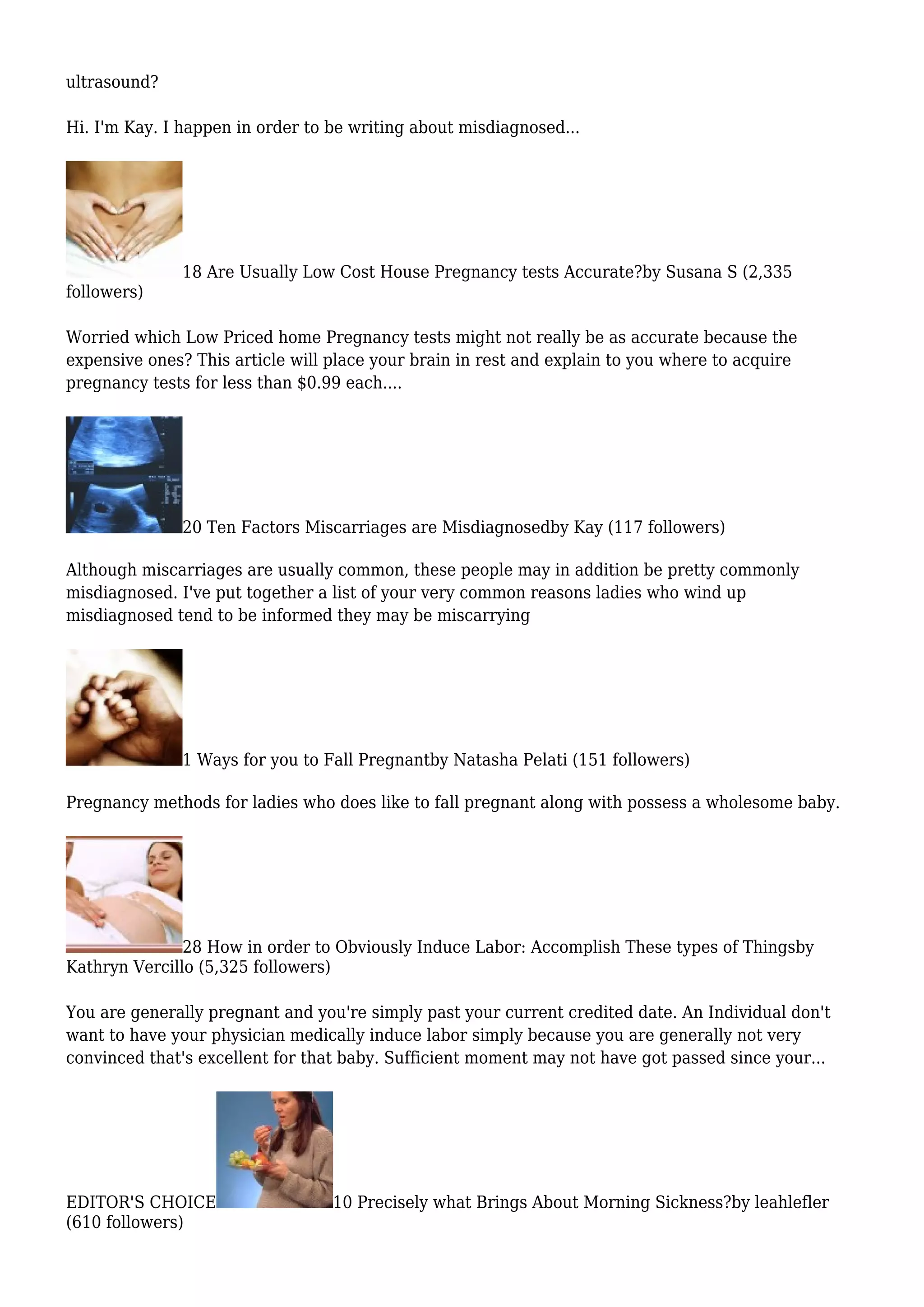 ultrasound?
Hi. I'm Kay. I happen in order to be writing about misdiagnosed...
18 Are Usually Low Cost House Pregnancy tests Accurate?by Susana S (2,335
followers)
Worried which Low Priced home Pregnancy tests might not really be as accurate because the
expensive ones? This article will place your brain in rest and explain to you where to acquire
pregnancy tests for less than $0.99 each....
20 Ten Factors Miscarriages are Misdiagnosedby Kay (117 followers)
Although miscarriages are usually common, these people may in addition be pretty commonly
misdiagnosed. I've put together a list of your very common reasons ladies who wind up
misdiagnosed tend to be informed they may be miscarrying
1 Ways for you to Fall Pregnantby Natasha Pelati (151 followers)
Pregnancy methods for ladies who does like to fall pregnant along with possess a wholesome baby.
28 How in order to Obviously Induce Labor: Accomplish These types of Thingsby
Kathryn Vercillo (5,325 followers)
You are generally pregnant and you're simply past your current credited date. An Individual don't
want to have your physician medically induce labor simply because you are generally not very
convinced that's excellent for that baby. Sufficient moment may not have got passed since your...
EDITOR'S CHOICE 10 Precisely what Brings About Morning Sickness?by leahlefler
(610 followers)
 