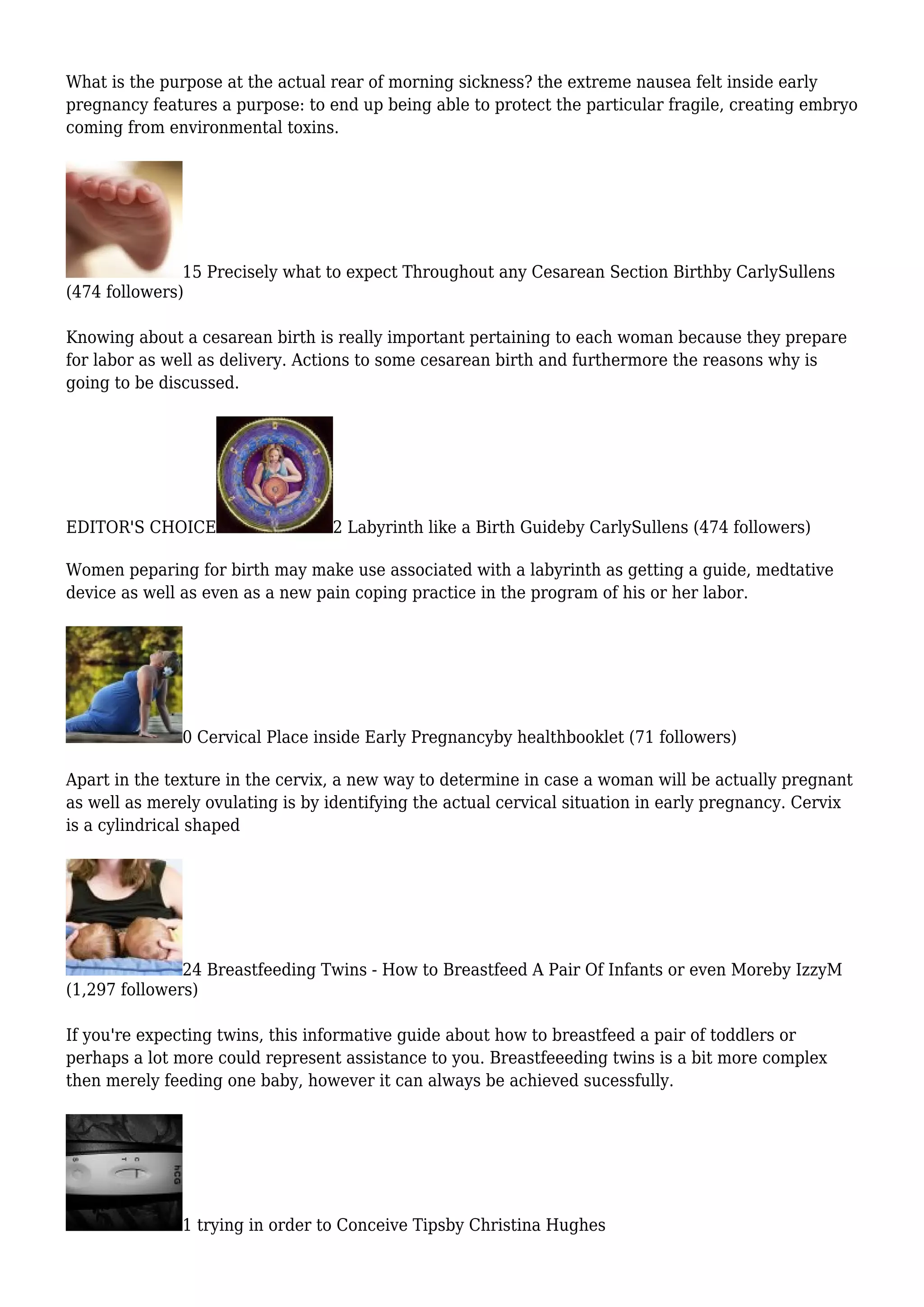 What is the purpose at the actual rear of morning sickness? the extreme nausea felt inside early
pregnancy features a purpose: to end up being able to protect the particular fragile, creating embryo
coming from environmental toxins.
15 Precisely what to expect Throughout any Cesarean Section Birthby CarlySullens
(474 followers)
Knowing about a cesarean birth is really important pertaining to each woman because they prepare
for labor as well as delivery. Actions to some cesarean birth and furthermore the reasons why is
going to be discussed.
EDITOR'S CHOICE 2 Labyrinth like a Birth Guideby CarlySullens (474 followers)
Women peparing for birth may make use associated with a labyrinth as getting a guide, medtative
device as well as even as a new pain coping practice in the program of his or her labor.
0 Cervical Place inside Early Pregnancyby healthbooklet (71 followers)
Apart in the texture in the cervix, a new way to determine in case a woman will be actually pregnant
as well as merely ovulating is by identifying the actual cervical situation in early pregnancy. Cervix
is a cylindrical shaped
24 Breastfeeding Twins - How to Breastfeed A Pair Of Infants or even Moreby IzzyM
(1,297 followers)
If you're expecting twins, this informative guide about how to breastfeed a pair of toddlers or
perhaps a lot more could represent assistance to you. Breastfeeeding twins is a bit more complex
then merely feeding one baby, however it can always be achieved sucessfully.
1 trying in order to Conceive Tipsby Christina Hughes
 