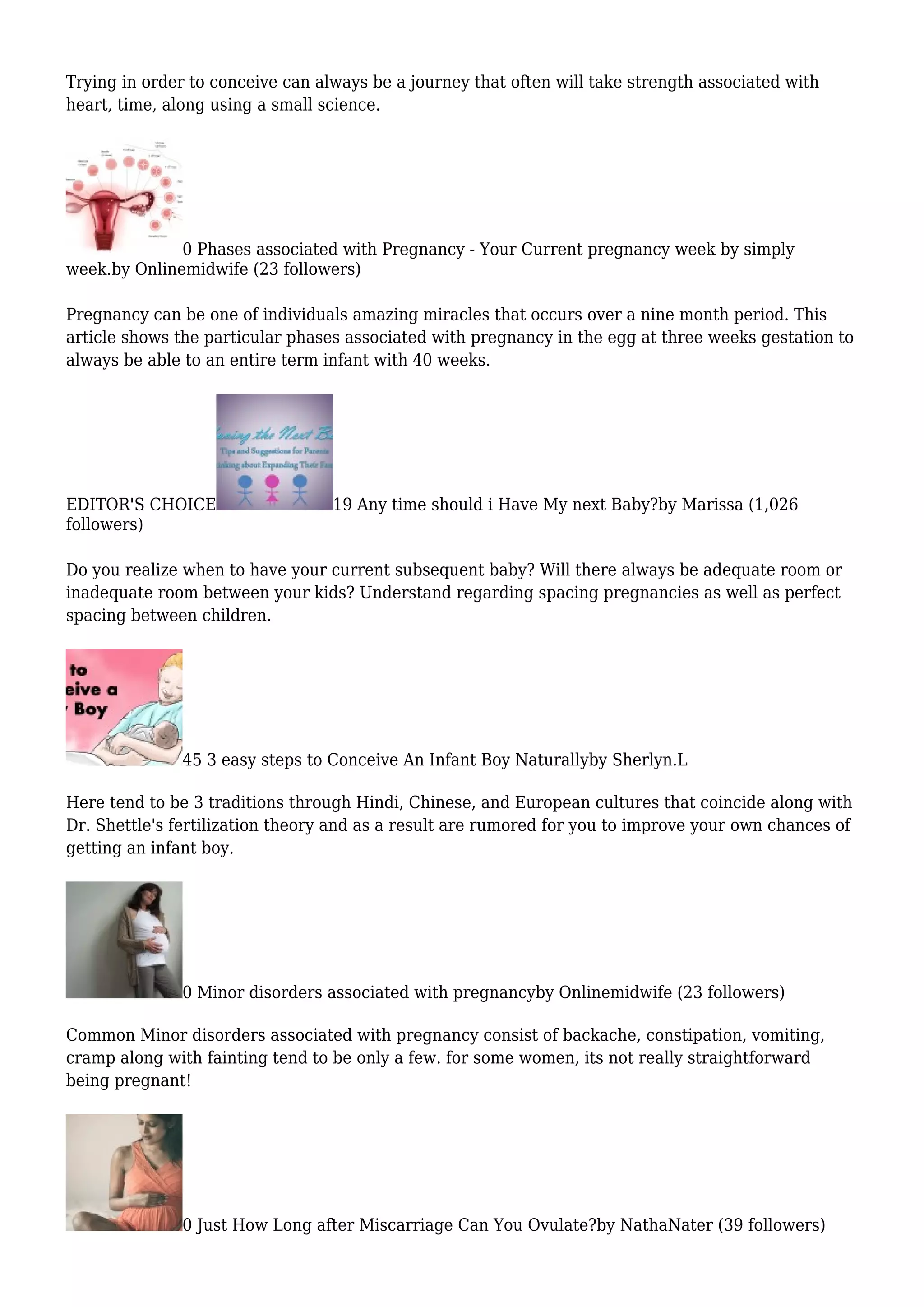 Trying in order to conceive can always be a journey that often will take strength associated with
heart, time, along using a small science.
0 Phases associated with Pregnancy - Your Current pregnancy week by simply
week.by Onlinemidwife (23 followers)
Pregnancy can be one of individuals amazing miracles that occurs over a nine month period. This
article shows the particular phases associated with pregnancy in the egg at three weeks gestation to
always be able to an entire term infant with 40 weeks.
EDITOR'S CHOICE 19 Any time should i Have My next Baby?by Marissa (1,026
followers)
Do you realize when to have your current subsequent baby? Will there always be adequate room or
inadequate room between your kids? Understand regarding spacing pregnancies as well as perfect
spacing between children.
45 3 easy steps to Conceive An Infant Boy Naturallyby Sherlyn.L
Here tend to be 3 traditions through Hindi, Chinese, and European cultures that coincide along with
Dr. Shettle's fertilization theory and as a result are rumored for you to improve your own chances of
getting an infant boy.
0 Minor disorders associated with pregnancyby Onlinemidwife (23 followers)
Common Minor disorders associated with pregnancy consist of backache, constipation, vomiting,
cramp along with fainting tend to be only a few. for some women, its not really straightforward
being pregnant!
0 Just How Long after Miscarriage Can You Ovulate?by NathaNater (39 followers)
 