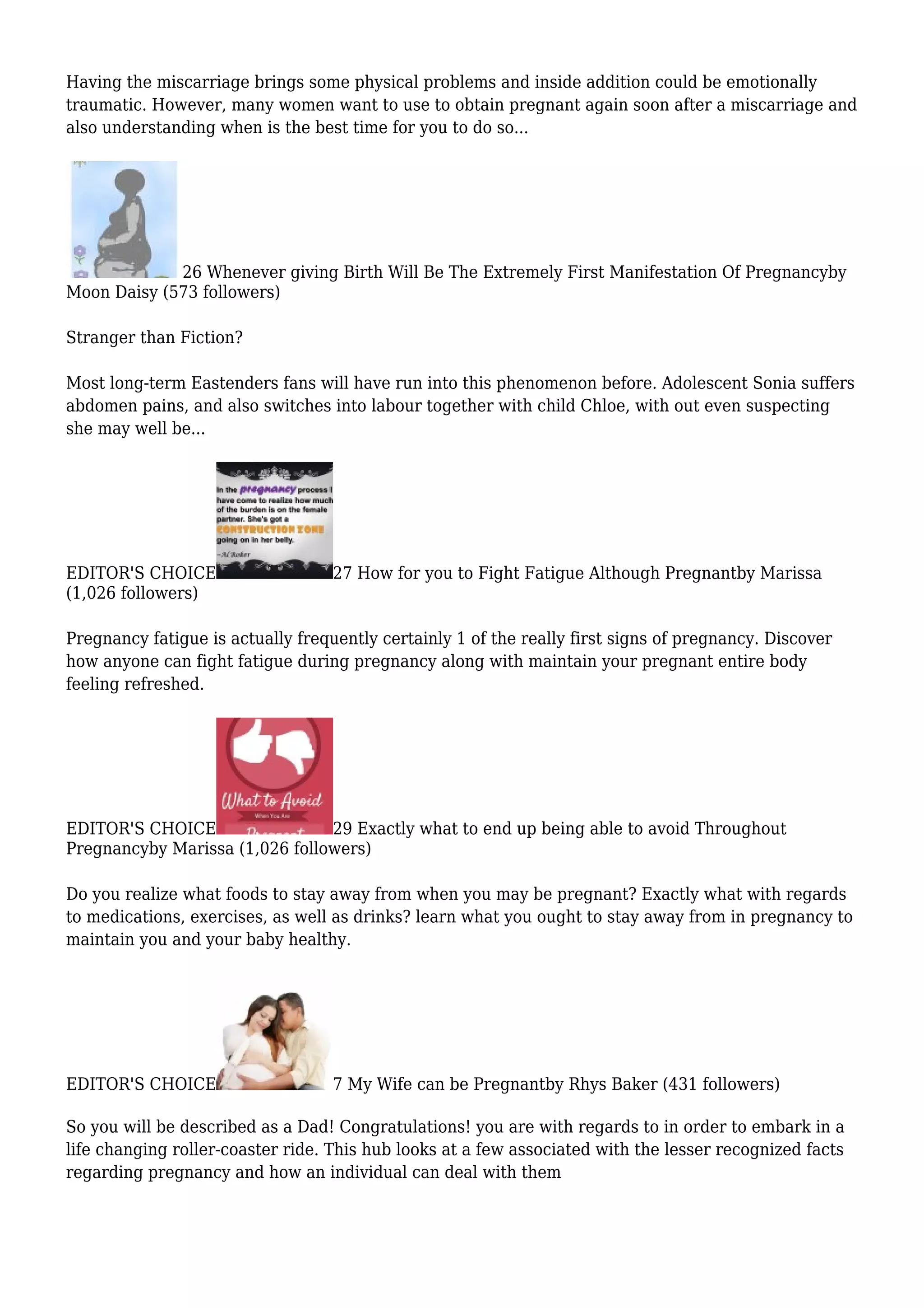 Having the miscarriage brings some physical problems and inside addition could be emotionally
traumatic. However, many women want to use to obtain pregnant again soon after a miscarriage and
also understanding when is the best time for you to do so...
26 Whenever giving Birth Will Be The Extremely First Manifestation Of Pregnancyby
Moon Daisy (573 followers)
Stranger than Fiction?
Most long-term Eastenders fans will have run into this phenomenon before. Adolescent Sonia suffers
abdomen pains, and also switches into labour together with child Chloe, with out even suspecting
she may well be...
EDITOR'S CHOICE 27 How for you to Fight Fatigue Although Pregnantby Marissa
(1,026 followers)
Pregnancy fatigue is actually frequently certainly 1 of the really first signs of pregnancy. Discover
how anyone can fight fatigue during pregnancy along with maintain your pregnant entire body
feeling refreshed.
EDITOR'S CHOICE 29 Exactly what to end up being able to avoid Throughout
Pregnancyby Marissa (1,026 followers)
Do you realize what foods to stay away from when you may be pregnant? Exactly what with regards
to medications, exercises, as well as drinks? learn what you ought to stay away from in pregnancy to
maintain you and your baby healthy.
EDITOR'S CHOICE 7 My Wife can be Pregnantby Rhys Baker (431 followers)
So you will be described as a Dad! Congratulations! you are with regards to in order to embark in a
life changing roller-coaster ride. This hub looks at a few associated with the lesser recognized facts
regarding pregnancy and how an individual can deal with them
 