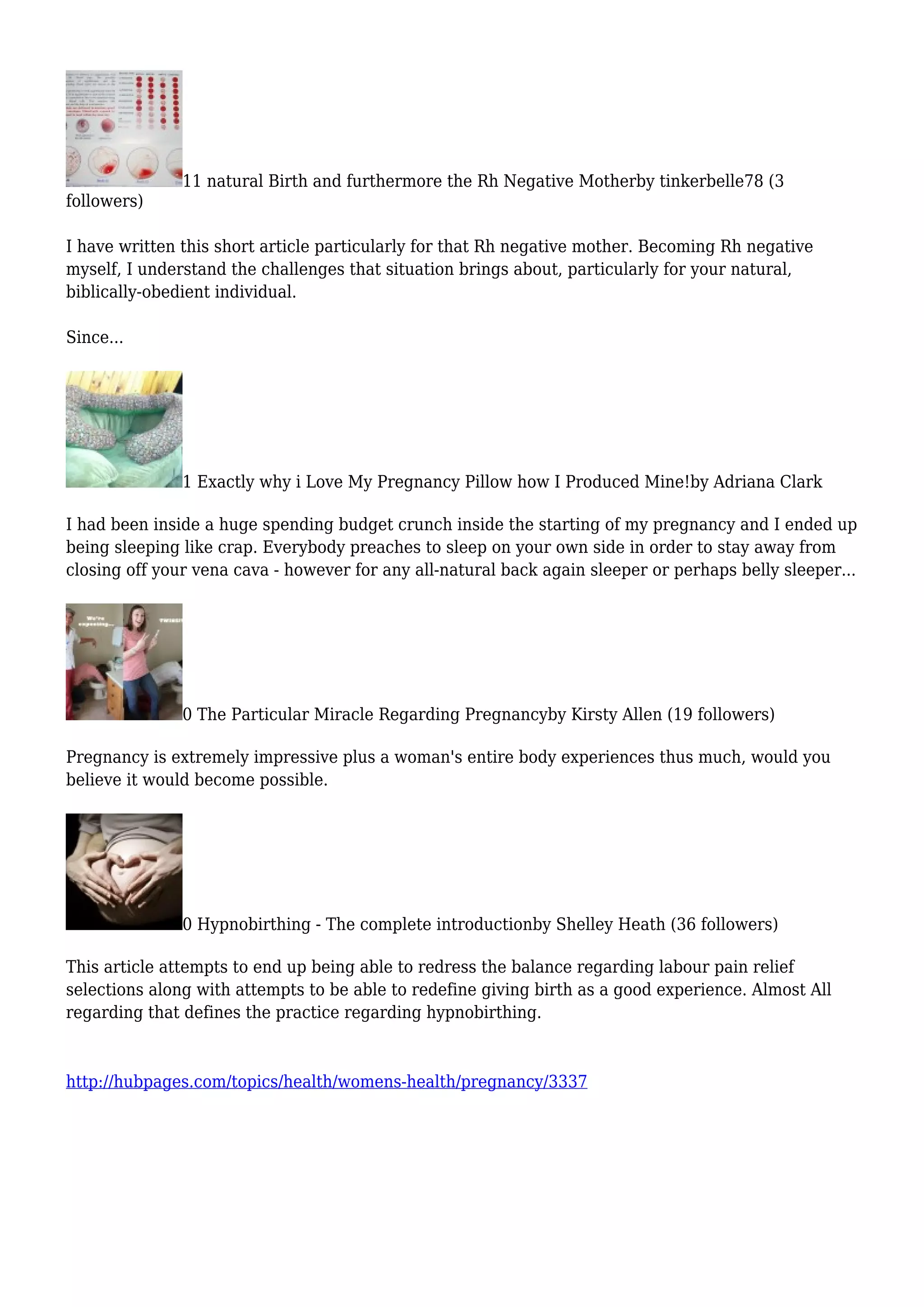 11 natural Birth and furthermore the Rh Negative Motherby tinkerbelle78 (3
followers)
I have written this short article particularly for that Rh negative mother. Becoming Rh negative
myself, I understand the challenges that situation brings about, particularly for your natural,
biblically-obedient individual.
Since...
1 Exactly why i Love My Pregnancy Pillow how I Produced Mine!by Adriana Clark
I had been inside a huge spending budget crunch inside the starting of my pregnancy and I ended up
being sleeping like crap. Everybody preaches to sleep on your own side in order to stay away from
closing off your vena cava - however for any all-natural back again sleeper or perhaps belly sleeper...
0 The Particular Miracle Regarding Pregnancyby Kirsty Allen (19 followers)
Pregnancy is extremely impressive plus a woman's entire body experiences thus much, would you
believe it would become possible.
0 Hypnobirthing - The complete introductionby Shelley Heath (36 followers)
This article attempts to end up being able to redress the balance regarding labour pain relief
selections along with attempts to be able to redefine giving birth as a good experience. Almost All
regarding that defines the practice regarding hypnobirthing.
http://hubpages.com/topics/health/womens-health/pregnancy/3337
 