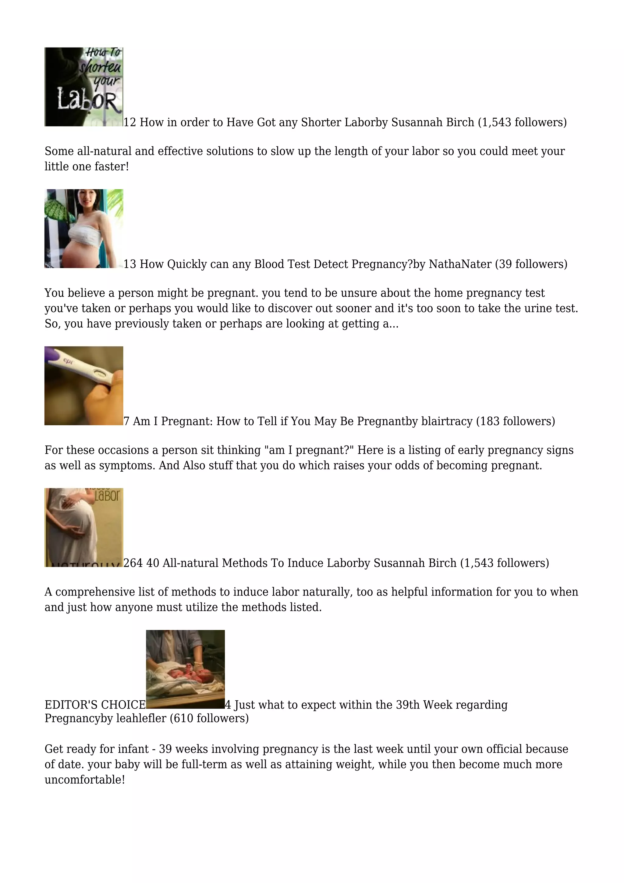 12 How in order to Have Got any Shorter Laborby Susannah Birch (1,543 followers)
Some all-natural and effective solutions to slow up the length of your labor so you could meet your
little one faster!
13 How Quickly can any Blood Test Detect Pregnancy?by NathaNater (39 followers)
You believe a person might be pregnant. you tend to be unsure about the home pregnancy test
you've taken or perhaps you would like to discover out sooner and it's too soon to take the urine test.
So, you have previously taken or perhaps are looking at getting a...
7 Am I Pregnant: How to Tell if You May Be Pregnantby blairtracy (183 followers)
For these occasions a person sit thinking "am I pregnant?" Here is a listing of early pregnancy signs
as well as symptoms. And Also stuff that you do which raises your odds of becoming pregnant.
264 40 All-natural Methods To Induce Laborby Susannah Birch (1,543 followers)
A comprehensive list of methods to induce labor naturally, too as helpful information for you to when
and just how anyone must utilize the methods listed.
EDITOR'S CHOICE 4 Just what to expect within the 39th Week regarding
Pregnancyby leahlefler (610 followers)
Get ready for infant - 39 weeks involving pregnancy is the last week until your own official because
of date. your baby will be full-term as well as attaining weight, while you then become much more
uncomfortable!
 