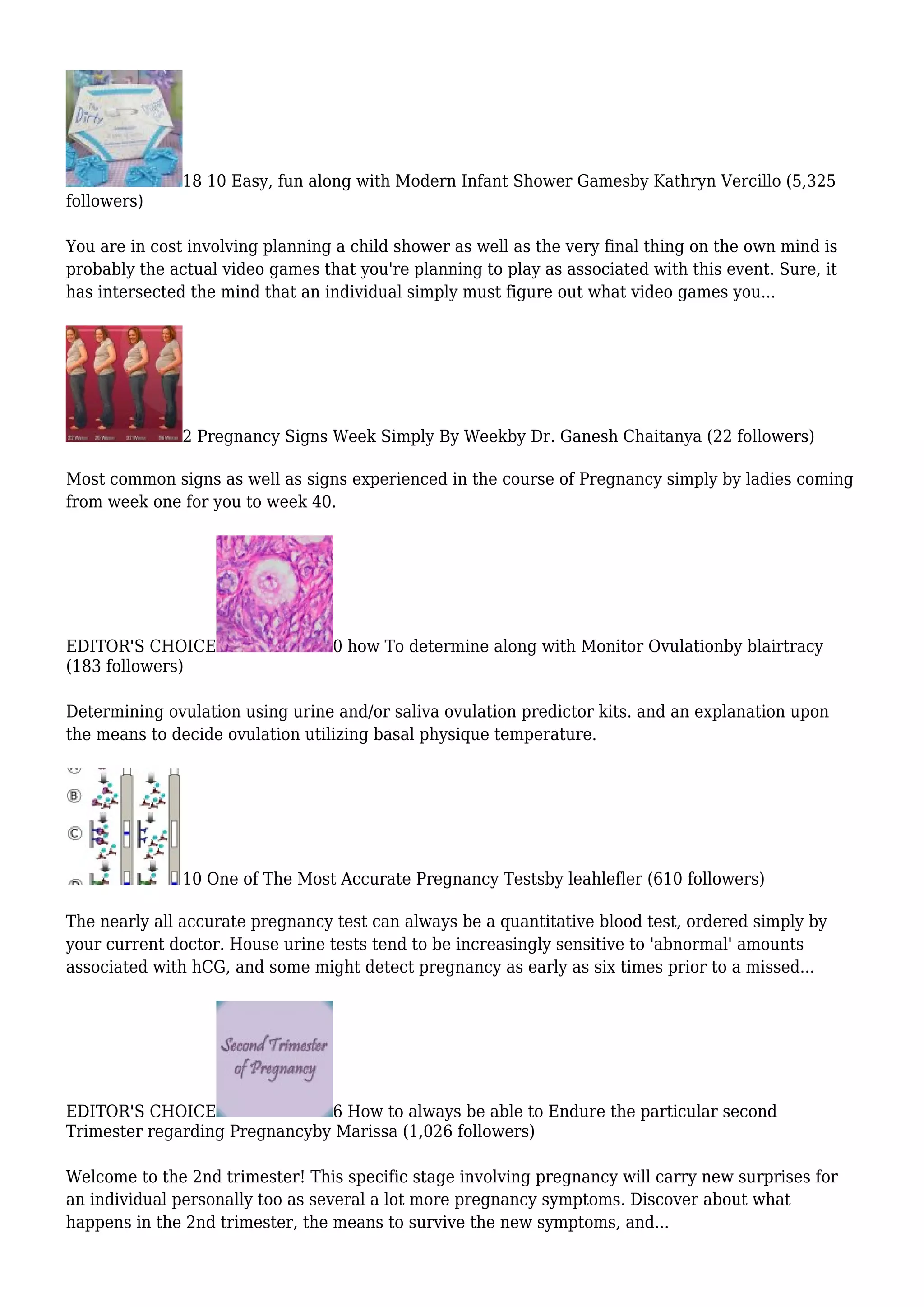 18 10 Easy, fun along with Modern Infant Shower Gamesby Kathryn Vercillo (5,325
followers)
You are in cost involving planning a child shower as well as the very final thing on the own mind is
probably the actual video games that you're planning to play as associated with this event. Sure, it
has intersected the mind that an individual simply must figure out what video games you...
2 Pregnancy Signs Week Simply By Weekby Dr. Ganesh Chaitanya (22 followers)
Most common signs as well as signs experienced in the course of Pregnancy simply by ladies coming
from week one for you to week 40.
EDITOR'S CHOICE 0 how To determine along with Monitor Ovulationby blairtracy
(183 followers)
Determining ovulation using urine and/or saliva ovulation predictor kits. and an explanation upon
the means to decide ovulation utilizing basal physique temperature.
10 One of The Most Accurate Pregnancy Testsby leahlefler (610 followers)
The nearly all accurate pregnancy test can always be a quantitative blood test, ordered simply by
your current doctor. House urine tests tend to be increasingly sensitive to 'abnormal' amounts
associated with hCG, and some might detect pregnancy as early as six times prior to a missed...
EDITOR'S CHOICE 6 How to always be able to Endure the particular second
Trimester regarding Pregnancyby Marissa (1,026 followers)
Welcome to the 2nd trimester! This specific stage involving pregnancy will carry new surprises for
an individual personally too as several a lot more pregnancy symptoms. Discover about what
happens in the 2nd trimester, the means to survive the new symptoms, and...
 