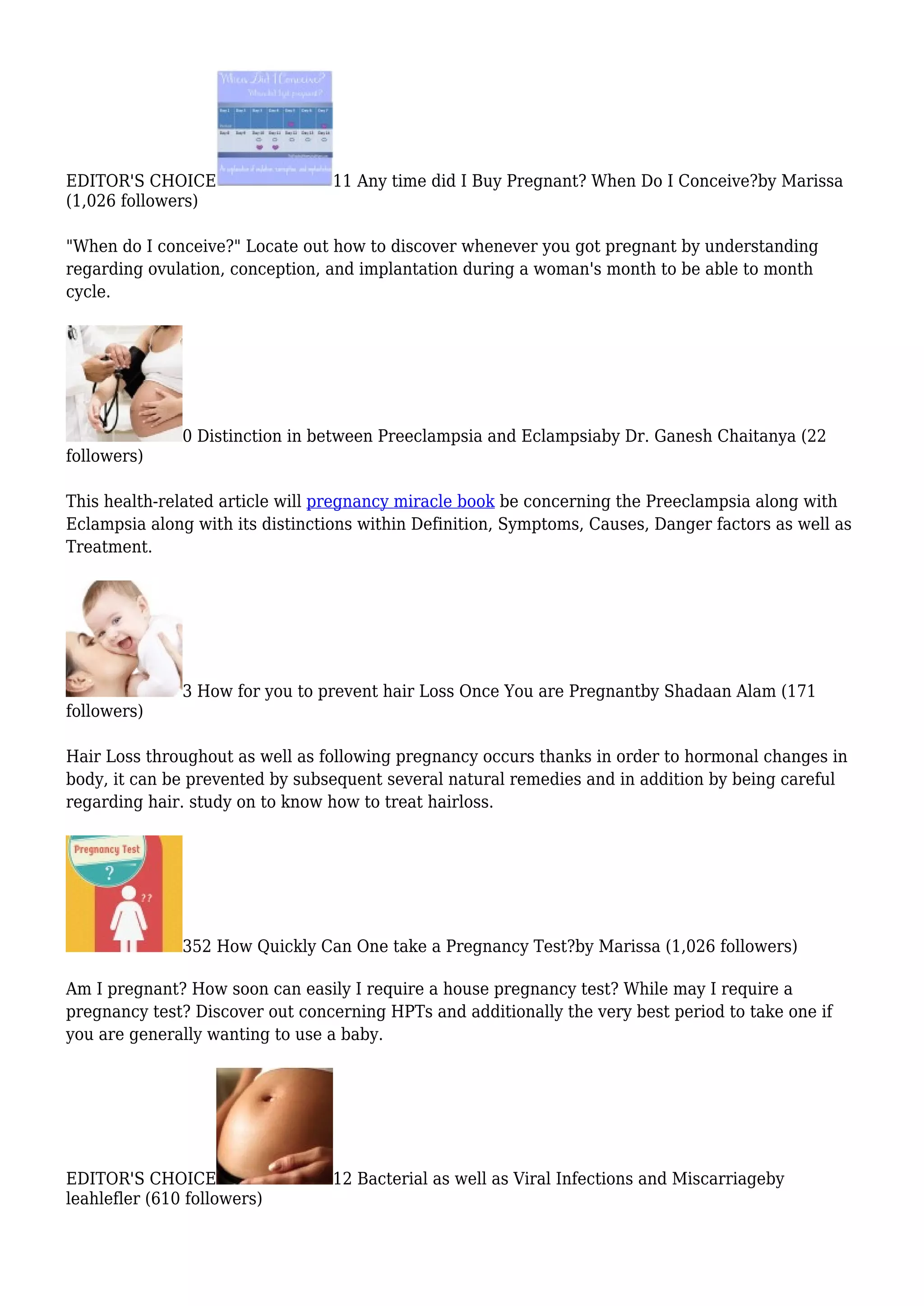 EDITOR'S CHOICE 11 Any time did I Buy Pregnant? When Do I Conceive?by Marissa
(1,026 followers)
"When do I conceive?" Locate out how to discover whenever you got pregnant by understanding
regarding ovulation, conception, and implantation during a woman's month to be able to month
cycle.
0 Distinction in between Preeclampsia and Eclampsiaby Dr. Ganesh Chaitanya (22
followers)
This health-related article will pregnancy miracle book be concerning the Preeclampsia along with
Eclampsia along with its distinctions within Definition, Symptoms, Causes, Danger factors as well as
Treatment.
3 How for you to prevent hair Loss Once You are Pregnantby Shadaan Alam (171
followers)
Hair Loss throughout as well as following pregnancy occurs thanks in order to hormonal changes in
body, it can be prevented by subsequent several natural remedies and in addition by being careful
regarding hair. study on to know how to treat hairloss.
352 How Quickly Can One take a Pregnancy Test?by Marissa (1,026 followers)
Am I pregnant? How soon can easily I require a house pregnancy test? While may I require a
pregnancy test? Discover out concerning HPTs and additionally the very best period to take one if
you are generally wanting to use a baby.
EDITOR'S CHOICE 12 Bacterial as well as Viral Infections and Miscarriageby
leahlefler (610 followers)
 