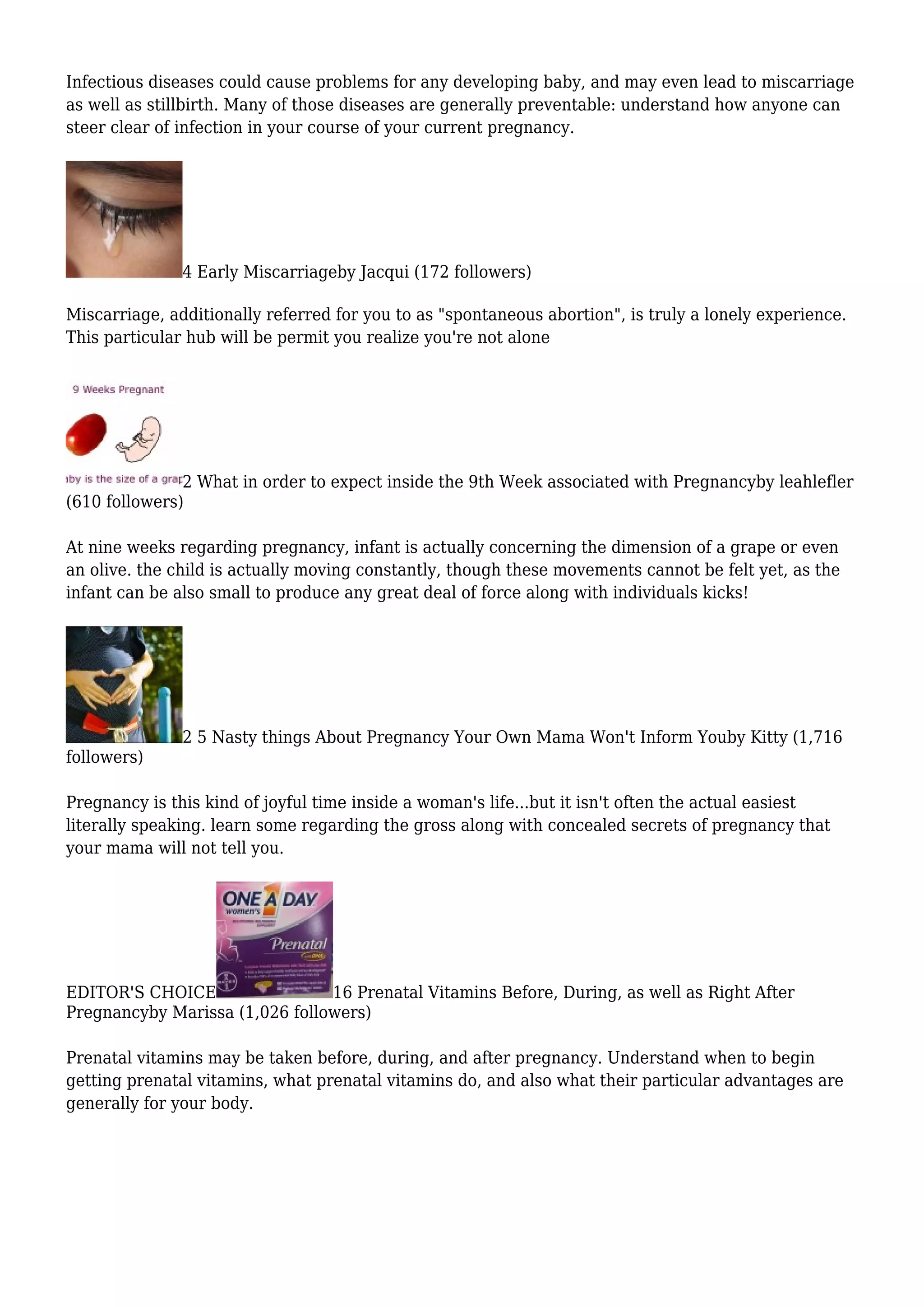 Infectious diseases could cause problems for any developing baby, and may even lead to miscarriage
as well as stillbirth. Many of those diseases are generally preventable: understand how anyone can
steer clear of infection in your course of your current pregnancy.
4 Early Miscarriageby Jacqui (172 followers)
Miscarriage, additionally referred for you to as "spontaneous abortion", is truly a lonely experience.
This particular hub will be permit you realize you're not alone
2 What in order to expect inside the 9th Week associated with Pregnancyby leahlefler
(610 followers)
At nine weeks regarding pregnancy, infant is actually concerning the dimension of a grape or even
an olive. the child is actually moving constantly, though these movements cannot be felt yet, as the
infant can be also small to produce any great deal of force along with individuals kicks!
2 5 Nasty things About Pregnancy Your Own Mama Won't Inform Youby Kitty (1,716
followers)
Pregnancy is this kind of joyful time inside a woman's life...but it isn't often the actual easiest
literally speaking. learn some regarding the gross along with concealed secrets of pregnancy that
your mama will not tell you.
EDITOR'S CHOICE 16 Prenatal Vitamins Before, During, as well as Right After
Pregnancyby Marissa (1,026 followers)
Prenatal vitamins may be taken before, during, and after pregnancy. Understand when to begin
getting prenatal vitamins, what prenatal vitamins do, and also what their particular advantages are
generally for your body.
 