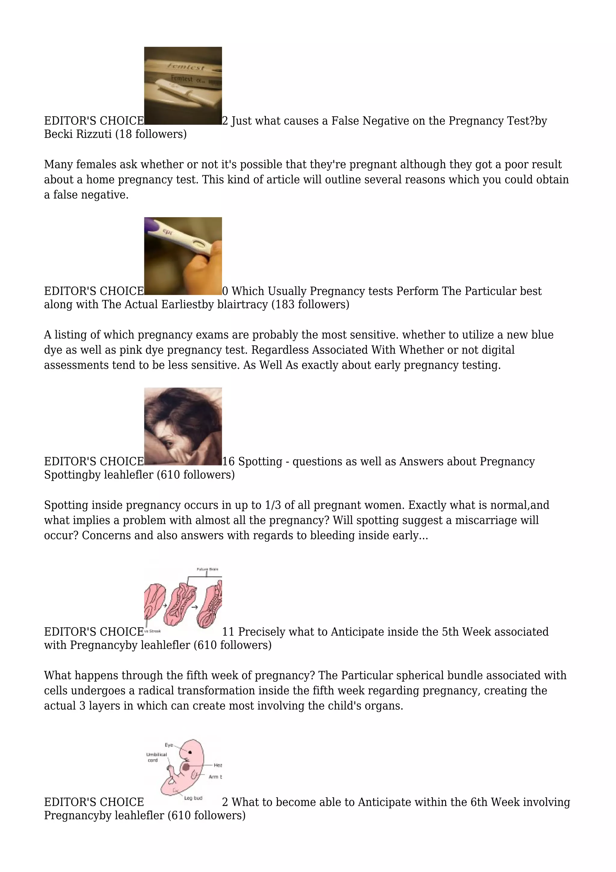 EDITOR'S CHOICE 2 Just what causes a False Negative on the Pregnancy Test?by
Becki Rizzuti (18 followers)
Many females ask whether or not it's possible that they're pregnant although they got a poor result
about a home pregnancy test. This kind of article will outline several reasons which you could obtain
a false negative.
EDITOR'S CHOICE 0 Which Usually Pregnancy tests Perform The Particular best
along with The Actual Earliestby blairtracy (183 followers)
A listing of which pregnancy exams are probably the most sensitive. whether to utilize a new blue
dye as well as pink dye pregnancy test. Regardless Associated With Whether or not digital
assessments tend to be less sensitive. As Well As exactly about early pregnancy testing.
EDITOR'S CHOICE 16 Spotting - questions as well as Answers about Pregnancy
Spottingby leahlefler (610 followers)
Spotting inside pregnancy occurs in up to 1/3 of all pregnant women. Exactly what is normal,and
what implies a problem with almost all the pregnancy? Will spotting suggest a miscarriage will
occur? Concerns and also answers with regards to bleeding inside early...
EDITOR'S CHOICE 11 Precisely what to Anticipate inside the 5th Week associated
with Pregnancyby leahlefler (610 followers)
What happens through the fifth week of pregnancy? The Particular spherical bundle associated with
cells undergoes a radical transformation inside the fifth week regarding pregnancy, creating the
actual 3 layers in which can create most involving the child's organs.
EDITOR'S CHOICE 2 What to become able to Anticipate within the 6th Week involving
Pregnancyby leahlefler (610 followers)
 