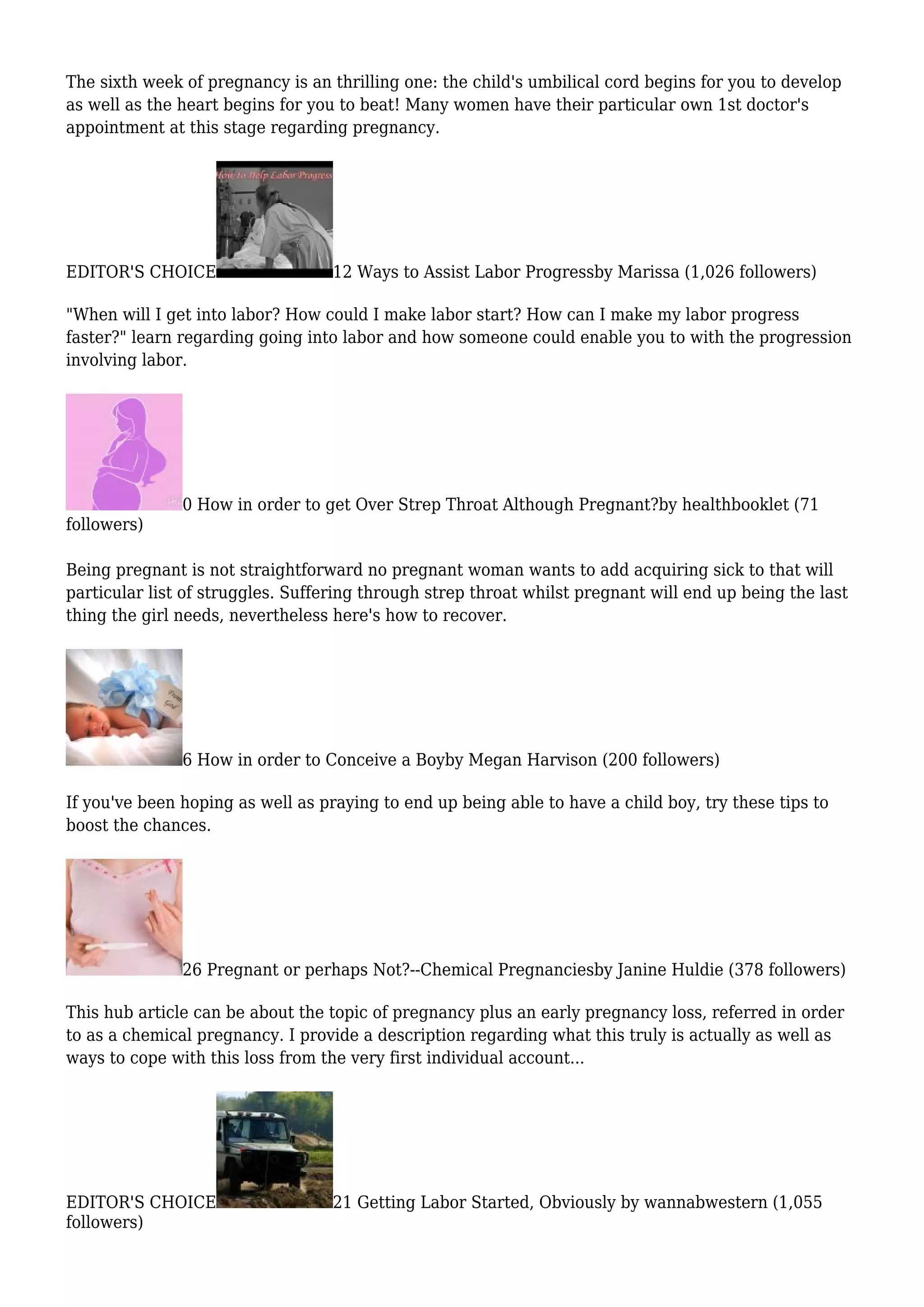 The sixth week of pregnancy is an thrilling one: the child's umbilical cord begins for you to develop
as well as the heart begins for you to beat! Many women have their particular own 1st doctor's
appointment at this stage regarding pregnancy.
EDITOR'S CHOICE 12 Ways to Assist Labor Progressby Marissa (1,026 followers)
"When will I get into labor? How could I make labor start? How can I make my labor progress
faster?" learn regarding going into labor and how someone could enable you to with the progression
involving labor.
0 How in order to get Over Strep Throat Although Pregnant?by healthbooklet (71
followers)
Being pregnant is not straightforward no pregnant woman wants to add acquiring sick to that will
particular list of struggles. Suffering through strep throat whilst pregnant will end up being the last
thing the girl needs, nevertheless here's how to recover.
6 How in order to Conceive a Boyby Megan Harvison (200 followers)
If you've been hoping as well as praying to end up being able to have a child boy, try these tips to
boost the chances.
26 Pregnant or perhaps Not?--Chemical Pregnanciesby Janine Huldie (378 followers)
This hub article can be about the topic of pregnancy plus an early pregnancy loss, referred in order
to as a chemical pregnancy. I provide a description regarding what this truly is actually as well as
ways to cope with this loss from the very first individual account...
EDITOR'S CHOICE 21 Getting Labor Started, Obviously by wannabwestern (1,055
followers)
 