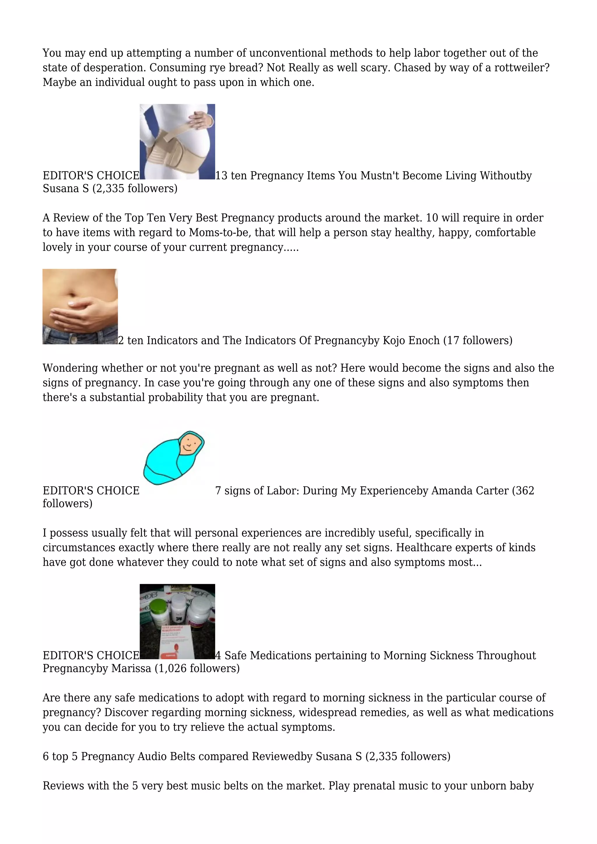 You may end up attempting a number of unconventional methods to help labor together out of the
state of desperation. Consuming rye bread? Not Really as well scary. Chased by way of a rottweiler?
Maybe an individual ought to pass upon in which one.
EDITOR'S CHOICE 13 ten Pregnancy Items You Mustn't Become Living Withoutby
Susana S (2,335 followers)
A Review of the Top Ten Very Best Pregnancy products around the market. 10 will require in order
to have items with regard to Moms-to-be, that will help a person stay healthy, happy, comfortable
lovely in your course of your current pregnancy.....
2 ten Indicators and The Indicators Of Pregnancyby Kojo Enoch (17 followers)
Wondering whether or not you're pregnant as well as not? Here would become the signs and also the
signs of pregnancy. In case you're going through any one of these signs and also symptoms then
there's a substantial probability that you are pregnant.
EDITOR'S CHOICE 7 signs of Labor: During My Experienceby Amanda Carter (362
followers)
I possess usually felt that will personal experiences are incredibly useful, specifically in
circumstances exactly where there really are not really any set signs. Healthcare experts of kinds
have got done whatever they could to note what set of signs and also symptoms most...
EDITOR'S CHOICE 4 Safe Medications pertaining to Morning Sickness Throughout
Pregnancyby Marissa (1,026 followers)
Are there any safe medications to adopt with regard to morning sickness in the particular course of
pregnancy? Discover regarding morning sickness, widespread remedies, as well as what medications
you can decide for you to try relieve the actual symptoms.
6 top 5 Pregnancy Audio Belts compared Reviewedby Susana S (2,335 followers)
Reviews with the 5 very best music belts on the market. Play prenatal music to your unborn baby
 