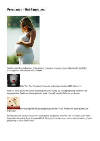 Pregnancy - HubPages.com
Articles regarding indications of pregnancy, residence pregnancy tests, planning for the baby,
starting labor, and also maternity clothes.
3 My Very first Pregnancy Trimesterby Jennifer Madison (247 followers)
Find out about my rollercoaster regarding emotions during my initial pregnancy trimester, my
symptoms and finally my diagnosis inside week 11 which usually shattered my dream.
46 Bleeding within Early Pregnancy: should You be Worried?by Becki Rizzuti (18
followers)
Bleeding isn't an unusual occurrence during early pregnancy, however a lot of women panic when
they notice those few drops involving blood. Recognize when to stress concerning the status of one's
pregnancy so when not to stress.
 