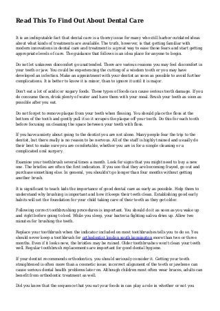 Read This To Find Out About Dental Care
It is an indisputable fact that dental care is a thorny issue for many who still harbor outdated ideas
about what kinds of treatments are available. The truth, however, is that getting familiar with
modern innovations in dental care and treatment is a great way to ease those fears and start getting
appropriate levels of care. The guidance that follows is an idea place for anyone to begin.
Do not let unknown discomfort go unattended. There are various reasons you may feel discomfort in
your teeth or jaw. You could be experiencing the cutting of a wisdom tooth or you may have
developed an infection. Make an appointment with your dentist as soon as possible to avoid further
complications. It is better to know it is minor, than to ignore it until it is major.
Don't eat a lot of acidic or sugary foods. These types of foods can cause serious tooth damage. If you
do consume them, drink plenty of water and have them with your meal. Brush your teeth as soon as
possible after you eat.
Do not forget to remove plaque from your teeth when flossing. You should place the floss at the
bottom of the tooth and gently pull it so it scrapes the plaque off your tooth. Do this for each tooth
before focusing on cleaning the space between your teeth with floss.
If you have anxiety about going to the dentist you are not alone. Many people fear the trip to the
dentist, but there really is no reason to be nervous. All of the staff is highly trained and usually do
their best to make sure you are comfortable, whether you are in for a simple cleaning or a
complicated oral surgery.
Examine your toothbrush several times a month. Look for signs that you might need to buy a new
one. The bristles are often the first indication. If you see that they are becoming frayed, go out and
purchase something else. In general, you shouldn't go longer than four months without getting
another brush.
It is significant to teach kids the importance of good dental care as early as possible. Help them to
understand why brushing is important and how it keeps their teeth clean. Establishing good early
habits will set the foundation for your child taking care of their teeth as they get older.
Following correct toothbrushing procedures is important. You should do it as soon as you wake up
and right before going to bed. While you sleep, your bacteria fighting saliva dries up. Allow two
minutes for brushing the teeth.
Replace your toothbrush when the indicator included on most toothbrushes tells you to do so. You
should never keep a toothbrush for orthodontist london south kensington more than two or three
months. Even if it looks new, the bristles may be ruined. Older toothbrushes won't clean your teeth
well. Regular toothbrush replacements are important for good dental hygiene.
If your dentist recommends orthodontics, you should seriously consider it. Getting your teeth
straightened is often more than a cosmetic issue; incorrect alignment of the teeth or jawbone can
cause serious dental health problems later on. Although children most often wear braces, adults can
benefit from orthodontic treatment as well.
Did you know that the sequence that you eat your foods in can play a role in whether or not you
 