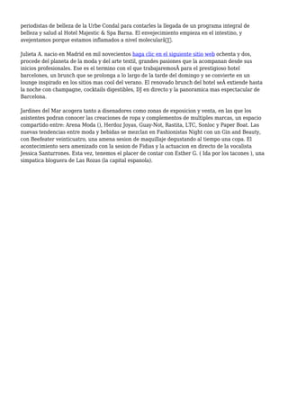 periodistas de belleza de la Urbe Condal para contarles la llegada de un programa integral de
belleza y salud al Hotel Majestic & Spa Barna. El envejecimiento empieza en el intestino, y
avejentamos porque estamos inflamados a nivel molecularâ€.
Julieta A. nacio en Madrid en mil novecientos haga clic en el siguiente sitio web ochenta y dos,
procede del planeta de la moda y del arte textil, grandes pasiones que la acompanan desde sus
inicios profesionales. Ese es el termino con el que trabajaremosÂ para el prestigioso hotel
barcelones, un brunch que se prolonga a lo largo de la tarde del domingo y se convierte en un
lounge inspirado en los sitios mas cool del verano. El renovado brunch del hotel seÂ extiende hasta
la noche con champagne, cocktails digestibles, DJ en directo y la panoramica mas espectacular de
Barcelona.
Jardines del Mar acogera tanto a disenadores como zonas de exposicion y venta, en las que los
asistentes podran conocer las creaciones de ropa y complementos de multiples marcas, un espacio
compartido entre: Arena Moda (), Herdoz Joyas, Guay-Not, Rastita, LTC, Sonloc y Paper Boat. Las
nuevas tendencias entre moda y bebidas se mezclan en Fashionistas Night con un Gin and Beauty,
con Beefeater veinticuatro, una amena sesion de maquillaje degustando al tiempo una copa. El
acontecimiento sera amenizado con la sesion de Fidias y la actuacion en directo de la vocalista
Jessica Santurrones. Esta vez, tenemos el placer de contar con Esther G. ( Ida por los tacones ), una
simpatica bloguera de Las Rozas (la capital espanola).
 