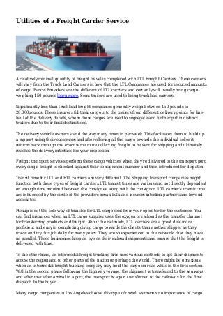 Utilities of a Freight Carrier Service
A relatively minimal quantity of freight travel is completed with LTL Freight Carriers. These carriers
will vary from the Truck Load Carriers in how that the LTL Companies are used for reduced amounts
of cargo. Parcel Providers are the different of LTL carriers and certainly will usually bring cargo
weighing 150 pounds learn more. Semi trailers are used to bring truckload carriers.
Significantly less than truckload freight companies generally weigh between 150 pounds to
20,000pounds. These insurers fill their cargo into the trailers from different delivery points for line-
haul at the delivery details, where these cargos are used to segregate and further put in distinct
trailers due to their final destinations.
The delivery vehicle owners stand the way many times in per week. This facilitates them to build up
a rapport using their customers and after offering all-the cargo towards the individual seller it
returns back through the exact same route collecting freight to be sent for shipping and ultimately
reaches the delivery interface for your inspection.
Freight transport services perform these cargo vehicles when they're delivered to the transport port,
every single freight is checked against their consignment number and then introduced for dispatch.
Transit time for LTL and FTL carriers are very different. The Shipping transport companies might
function both these types of freight carriers.LTL transit times are various and not directly dependent
on enough time required between the consignee along with the consignor. LTL carrier's transit time
are influenced by the circle of the providers break-bulk and insurers interlink partners and beyond
associates.
Pickup is not the sole way of transfer for LTL cargo sent from your operator for the customer. You
can find instances when an LTL cargo supplier uses the oxygen or railroad as the transfer channel
for transferring products and freight. About the railroads, LTL carriers are a great deal more
proficient and easy in completing giving cargo towards the clients than another shipper as they
travel and try this job daily for many years. They are so experienced to the network, that they have
no parallel. These businesses keep an eye on their railroad shipments and ensure that the freight is
delivered with time.
To the other hand, an intermodal freight trucking firm uses various methods to get their shipments
across the region and to other parts of the nation or perhaps the world. There might be occasions
when an intermodal freight trucking company may hold the cargo on road while in the first section.
Within the second phase following the highway voyage, the shipment is transferred to the sea ways
and after that after arrival in a port, the transport is again transferred to the railroads for the final
dispatch to the buyer.
Many cargo companies in Los Angeles choose this type of travel, as there's no importance of cargo
 