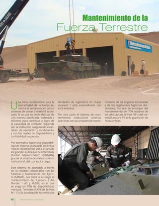 U
na tarea fundamental para la
operatividad de la fuerza te-
rrestre es la mantención de sus
sistemas de armas y material acora-
zado, la se que se debe efectuar de
una manera planificada, ordenada y
eficiente, para contribuir al logro de
la capacidad de combate requerida
por la institución, asegurando están-
dares de operación y rendimiento,
y con los niveles de disponibilidad y
confiabilidad requeridos.
Por ese motivo lograr una disponibili-
dad de material acorazado de 84% al
mes de diciembre de 2013, es uno de
los grandes éxitos que ha obtenido la
División Mantenimiento (DIVMAN),
gracias al sistema de mantenimiento
institucional, del cual está a cargo.
Este sistema es abordado a través
de un modelo colaborativo con las
Fábricas y Maestranzas del Ejérci-
to (FAMAE), que tiene a su cargo el
mantenimiento de Leopard 2 A4,
Marder 1 A3 y M-109, en el que
se exige un 70% de disponibilidad
mensual. También el 30% de la línea
M-113 y la totalidad de los vehículos
Mantenimiento de la
Fuerza Terrestre
blindados de ingenieros en chasis
Leopard 1 está externalizado con
esta empresa.
Por otra parte el sistema de man-
tenimiento institucional continúa
operando con las unidades de mante-
nimiento de las brigadas acorazadas
y de los regimientos logísticos divi-
sionarios, los que se encargan del
mantenimiento del 70% restante de
los vehículos de la línea “M” y del ma-
terial Leopard 1V de la guarnición de
Punta Arenas.
10 Revista Armas y Servicios
 