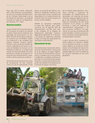 Para este año se están realizando
MRI a 450 vehículos correspondien-
tes a la I, IV y V división, 83 Jeep Storm
de la II División Motorizada y de la
III División de Montaña y al material
Humvee de cargo en el Regimiento
de Infantería N° 1 “Buin”.
Material acuático
A partir del año 2013 nace la iniciativa
de incorporar al sistema el material
acuático institucional, mediante una
estrategia de tercerización con AS-
MAR. De esta forma dicha empresa,
en conjunto con la DIVMAN, realizó
una evaluación a las unidades que
poseen material acuático (botes,
motores fuera de borda, botellas de
buceo, reguladores de buceo y vál-
vulas de botellas de buceo), con la
finalidad de obtener un catastro del
estado de operacionalidad de estos
elementos y poder así proponer un
programa de mantenimiento y repa-
ración a dichos sistemas acuáticos.
De esta forma se inicia la primera fase
de recuperación de este material,
como a su vez la capacitación a nivel
básico al personal del Ejército me-
diante la modalidad “training on the
job”, para poder contar con personal
especialista en el mantenimiento de
motores fuera de borda, equipos de
buceo y botes inflables.
ASMAR se encuentra evaluando
el resto del material, para poder
continuar con la segunda fase de
mantenimiento durante este año,
a las unidades de la Brigada de
Operaciones Especiales “Lautaro”,
Regimiento Reforzado Nº 9 “Arauco”
y la Escuela de Ingenieros, llevando
a cabo una segunda capacitación de
nivel básico-especializado.
Operaciones de paz
Otra de las tareas importantes del sis-
tema de mantenimiento institucional
es la de asegurar el apoyo logístico
en el área de mantenimiento al per-
sonal y unidades que se encuentran
cumpliendo o cumplirán misiones de
paz bajo el control del Estado Mayor
Conjunto, coordinando la satisfacción
de las necesidades formuladas por el
Comando de Apoyo a la Fuerza.
Así el sistema debe planificar, coor-
dinar, controlar y supervisar las
actividades de mantenimiento re-
lacionados con sistemas de armas,
material y equipos logísticos del car-
go en las unidades desplegadas en
Haití, con el propósito de que estos
conserven en el tiempo su perfil
funcional, a través de sistemas de
mantenimiento programado y de
tipo correctivo, conforme a la asig-
nación de recursos provenientes del
potencial bélico y fondos presupues-
tarios remitidos semestralmente por
el Estado Mayor Conjunto.
A partir del año 2014, mediante lici-
tación pública se contrató a FAMAE
con el requisito de tener un coordi-
nador logístico en el área de misión
(Haití), con la finalidad de mejorar los
tiempos de respuesta ante las nece-
sidades logísticas, como la calidad de
los servicios prestados en esa zona
geográfica.
12 Revista Armas y Servicios
Apoyo a la fuerza
 