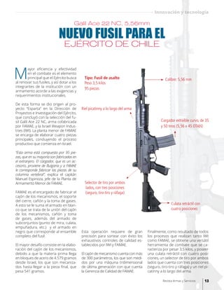 NUEVO FUSIL PARA EL
EJÉRCITO DE CHILE
M
ayor eficiencia y efectividad
en el combate es el elemento
principal que el Ejército busca
al renovar sus fusiles, y así dotar a los
integrantes de la institución con un
armamento acorde a las exigencias y
requerimientos institucionales.
De esta forma se dio origen al pro-
yecto “Esparta” en la Dirección de
Proyectos e Investigación del Ejército,
que concluyó con la selección del fu-
sil Galil Ace 22 NC, arma cofabricada
por FAMAE, y la Israel Weapon Indus-
tries (IWI). La planta menor de FAMAE
se encarga de elaborar cuatro piezas
principales, concluyendo el proceso
productivo que comienza en Israel.
“Esta arma está compuesta por 95 pie-
zas, que en su mayoría son fabricadas en
el extranjero. El cargador, que es un ac-
cesorio, proviene de Bulgaria y a FAMAE
le corresponde fabricar las piezas de su
columna vertebral”, explica el capitán
Manuel Espinoza, jefe de la Planta de
Armamento Menor de FAMAE.
FAMAE es el encargado de fabricar el
cajón de los mecanismos, el soporte
del cierre, cañón y la toma de gases.
A esto se le suma el armado en blan-
co que se trata de la unión del cajón
de los mecanismos, cañón y toma
de gases, además del armado de
subconjuntos (punto de mira, culata,
empuñadura, etc.) y el armado en
negro que corresponde al ensamble
completo del fusil.
El mayor desafío consiste en la elabo-
ración del cajón de los mecanismos,
debido a que la materia prima llega
en bloques de acero de 4.579 gramos
desde Israel, los que son mecaniza-
dos hasta llegar a la pieza final, que
pesa 541 gramos.
Galil Ace 22 NC, 5,56mm
Cargador extraíble curvo, de 35
y 50 tiros (5,56 x 45 OTAN)
Tipo: Fusil de asalto Calibre: 5,56 mm
Peso 3,5 kilos
95 piezas
Selector de tiro por ambos
lados, con tres posiciones
(seguro, tiro-tiro y ráfaga)
Riel picatinny a lo largo del arma
Culata retráctil con
cuatro posiciones
Esta operación requiere de gran
precisión para sortear con éxito los
exhaustivos controles de calidad es-
tablecidos por IWI y FAMAE.
El cajón de mecanismo cuenta con más
de 300 parámetros, los que son medi-
dos por una máquina tridimensional
de última generación con que cuenta
la Gerencia de Calidad de FAMAE.
Finalmente, como resultado de todos
los procesos que realizan tanto IWI
como FAMAE, se obtiene una versátil
herramienta de combate que se ca-
racteriza por pesar 3,5 kilos, y poseer
una culata retráctil con cuatro posi-
ciones, un selector de tiro por ambos
lados que cuenta con tres posiciones
(seguro, tiro-tiro y ráfaga) y un riel pi-
catinny a lo largo del arma.
13Revista Armas y Servicios
Innovación y tecnología
 