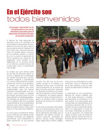 En el Ejército son
todos bienvenidos
El concepto “diversidad” se ha
transformado en uno de los
elementos esenciales para el
desarrollo del talento humano
en nuestra institución.
El Ejército de Chile desarrolla su
quehacer junto a la sociedad a la
que se debe en todo ámbito de com-
petencia; es parte de ella y todo lo
que suceda se verá ahí reflejado. Por
esta razón esta institución bicente-
naria ha tomado plena conciencia
de los cambios sociales y cultura-
les y, en su andar, ha generado en
forma paulatina las instancias de
adaptación, como también se ha
adelantado en su accionar frente
a los distintos acontecimientos de
nuestro país, como un componente
más de ella.
Es verdad que para formar parte
de sus filas, las personas deben re-
nunciar a algunas de sus libertades
de carácter personal para volunta-
riamente acogerse y subordinarse
a la norma institucional de carácter
conductual, como lo es la disciplina,
el respeto, las costumbres, entre
otras virtudes militares que serán
fundamentales para las buenas
relaciones interpersonales en la ins-
titución; como también a aquellas
de carácter funcional, como lo son la
disponibilidad y movilidad geográfica.
Sin embargo, ser parte de la institu-
ción no significa salir de la sociedad
y desentenderse de la problemática
nacional, pues cada integrante per-
tenece de igual manera a ella y tiene
claro su rol, sus derechos y deberes.
En suma, para el profesional militar,
actuar conforme a los valores funda-
mentales constituye una obligación
permanente, cuyo cumplimiento lo
debe transformar en una persona
virtuosa. Por ello una de las prin-
cipales virtudes es el respeto a la
dignidad humana, que se entiende
institucionalmente en el sentido de
llevar la propia actuación valorando
los derechos, condición y circunstan-
cias de los demás sin discriminación
ni marginación de ninguna especie,
lo que ha estado intrínsecamente li-
gado a la vocación militar y buenas
prácticas de conducta en el Ejército
de Chile.
Es así como el concepto “diversidad”,
que se ha practicado por años en el
Ejército, se ha transformado en uno
de los elementos esenciales para el
desarrollo del talento humano en
nuestra institución. Diversidad de
género, culturas, credos, ideologías,
edad, rasgos físicos, idioma, religión,
entre otros, son valorados en su justa
dimensión, como un elemento más
de la vida cotidiana y que en todo
ámbito de desempeño se deben res-
petar.
La diversidad es una característica
esencial de nuestra realidad, que
no solo exige tolerancia y respeto
para garantizar la convivencia, si no
que supone una oportunidad para
el desarrollo y la sostenibilidad de la
sociedad en general. Ello, en el en-
tendido de que la diversidad aporta
valor a la organización a través de
una mayor creatividad, el crecimien-
to de la reputación y la calidad del
capital humano, pues las personas
diversas aportan puntos de vista di-
ferentes, los que engrandecen a una
institución.
14 Revista Armas y Servicios
 