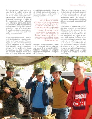 En este sentido, y para avanzar en
este tema, se deben generar ins-
tancias de adaptación al cambio,
en el que toda la acción educadora
se encamine a provocar un proceso
que viene marcado por acciones ta-
les como optar, preferir y adherirse
a un sistema de valores, tarea donde
el compromiso del mando es impres-
cindible, tanto como guía conductora,
orientadora o correctora. Por tanto,
la gestión de esa diversidad debe ser
regulada con actos acordes a la tradi-
ción y disciplina militar.
El generar ambientes de confianza
y credibilidad, como espacios conte-
nedores de la generación del estrés
lógico que requiere este cambio con-
ductual adaptativo, es una condición
que demanda de los comandantes
el ejercicio de un liderazgo trans-
formacional, es decir, movilizar a
las personas desde un estado hacia
otro, donde se desarrollen mejores
competencias personales, donde ya
no exista la tolerancia sino que la in-
clusión, sin discriminación desde el
propio juicio de las personas.
En el Ejército de
Chile, todos quienes
deseen servir en él,
renunciando a parte
de su libertad per-
sonal y apegado a
las normas y doctri-
na institucional, son
bienvenidos.
Es de esta forma como damos cuenta
a la sociedad a la que nos debemos,
que somos la organización del Es-
tado más inclusiva y con una gran
capacidad de adaptación a los signos
de los tiempos.
El Ejército es parte integral de nues-
tra sociedad, una sociedad cada vez
más abierta, heterogénea y plural,
en la que la diversidad y la inclusión
reflejan una actitud, una filosofía y
mentalidad abierta al conocimiento
del otro, respetando la individualidad
humana.
Finalmente, es necesario enfatizar
que este proceso de adaptación
del quehacer del Ejército a dichos
escenarios actuales y emergentes,
como también la adaptabilidad de
sus integrantes, no significa des-
naturalizar, desviar o modificar los
componentes esenciales que dan
sustento a la profesión militar, no
es más que la identificación de
los principales cambios sociales
de Chile y el mundo, así como la
forma en que ellos influyen direc-
tamente en las personas que son
el capital más valioso de nuestra
institución.
15Revista Armas y Servicios
Nuestro Ejército
 