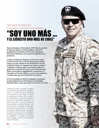 Nació en Santiago, el 28 de julio de 1959. Hijo de un oficial
de Ejército, ingresó a la Escuela Militar el año 1975,
graduándose en diciembre de 1978 como subteniente
del arma de Infantería, con la primera antigüedad de su
promoción.
Casado con Marianne Stegmann y padre de tres hijos,
en más de 35 años de servicio ha desempeñado distintos
cargos en el país, además de una destinación de un año
en Estados Unidos. Es comando, buzo táctico, traductor
e intérprete en idioma inglés y paracaidista militar. Se
graduó de la Academia de Guerra como oficial de Estado
Mayor con la primera antigüedad de su promoción. Es
Licenciado en Ciencias Militares y posee varios magísteres
y estudios afines que han fortalecido su formación.
El 19 de noviembre de 2013 fue designado Comandante
en Jefe del Ejército por el Presidente de la República,
Sebastián Piñera, cargo que asumió el 10 de marzo de 2014.
“SOY UNO MÁS …
Y EL EJÉRCITO UNO MÁS DE CHILE”
“Todas las cosas se pueden conseguir
con esfuerzo, perseverancia, estudio y
orden… se debe valorar la formación
sin importar en qué lugar se recibe,
lo importante es cómo uno la recibe”.
Así reflexiona el general Oviedo al
recordar el homenaje recibido a co-
mienzos de año –tras ser nombrado
Comandante en Jefe del Ejército– por
el que fuera su colegio, el Salesiano
San José en Punta Arenas. “Un colegio
transversal, donde éramos estudiantes
de todos los estratos de la sociedad, y
donde lo que primaba era el rendimien-
to académico, el estudio”, rememora
con nostalgia, cuando ya han pasado
más de 40 años.
General de Ejército
Humberto Oviedo Arriagada
16 Revista Armas y Servicios
 