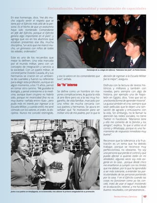 En ese homenaje, dice, “me dio mu-
cho orgullo sentir el respeto que se
tiene por el Ejército más allá de la per-
sona. Es el hecho de que un exalumno
haya sido nombrado Comandante
en Jefe del Ejército, porque el Ejército
genera algo importante en el país”, y
agrega que vio en los alumnos que
estaban presentes ese día, mucha
disciplina, “un acto que me marcó mu-
cho, un gimnasio con niños de todas
las edades, ordenados”.
Este es uno de los recuerdos que
mejor lo definen. Una vida marcada
por el mundo militar, pero con un
concepto de integración y servicio a
la sociedad. Con un padre militar, el
coronel Jaime Oviedo Cavada, él y sus
hermanos se criaron en un ambien-
te de cuarteles y fueron su referente
para elegir esta profesión, aunque en
algún momento, a los 15 años, pensó
en tomar otro camino. “Me gustaba la
biología, y pensé orientarme a la medi-
cina, aunque buen cirujano no habría
sido, porque mi motricidad fina no es
muy buena –señala entre risas–, pero
pudo más mi interés por ingresar a la
Escuela Militar, y cuando entré, me sentí
cómodo con los valores, el orden, la dis-
ciplina. Nunca me concebí restringido,
y eso lo valoro en los comandantes que
tuve”, señala.
Su “Yo” interno
Se define como un hombre sin ma-
yores complicaciones, le gusta la vida
al aire libre pero es a la vez muy ho-
gareño, de vida familiar, marcado por
una niñez de mucha cercanía con
sus padres y hermanos. Se apura en
señalar que “la motivación para ser
militar vino de mis padres, por lo que la
decisión de ingresar a la Escuela Militar
fue la mejor”, asegura.
Disfruta con la lectura de textos his-
tóricos y militares y también con
novelas, pero siempre con algo de
historia, por ejemplo una de Napo-
león en Egipto, dice, “creo que así es
una bonita forma de aprender historia”.
Le gusta también el cine, siempre que
sean películas que le dejen una sen-
sación de agrado y entusiasmo con
la vida. Sin embargo, no le llaman la
atención las redes sociales, no tiene
Twitter ni Facebook. “Marianne tiene
y ella me comenta de la familia y los
amigos”, explica, “lo que sí utilizo es el
correo y Whatsapp, porque es una he-
rramienta de respuesta inmediata muy
buena”.
Reconoce que la tolerancia a la frus-
tración es un tema que ha debido
trabajar, porque se reconoce muy
perfeccionista, no obstante, “no soy
una persona que pierda el control y que
pueda afectar a quienes están en mi
alrededor, algunas veces soy más exi-
gente en la casa… porque desde chico
me enseñaron a cumplir con los límites
que me daban, por lo que he aprendido
a ser más tolerante, a entender las par-
ticularidades de las personas partiendo
por la casa. Y en el Ejército cuando las
cosas no funcionan como yo las con-
cebí, trato de usar el seguir insistiendo
en la educación, reiterar, y me ha dado
buenos resultados, con perseverancia…
Junto a sus padres en Antofagasta, en la Esmeralda, tras obtener la primera antigüedad de su promoción.
Homenaje de su colegio de infancia, “Salesiano San José”, en Punta Arenas.
Racionalización, funcionalidad y completación de capacidades
17Revista Armas y Servicios
 