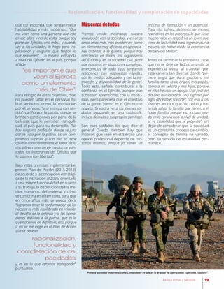 19Revista Armas y Servicios
que corresponda, que tengan mejor
habitabilidad y más modernas. “Que
me vean como una persona que está
en ese afán, y no de visita, porque soy
parte del Ejército, uno más… y cuando
voy a las unidades, lo hago para ins-
peccionar y asegurar que tengan lo
que requieren”. Lo mismo extrapola
a nivel del Ejército en el país, porque
añade
Para el logro de estos objetivos, dice,
no pueden faltar en el personal mi-
litar atributos como la motivación
por el servicio, “una entrega con sen-
tido”, cariño por la patria, donde se
brinden condiciones por parte de la
defensa, que le permiten tranquili-
dad al país para su desarrollo. “No
hay ninguna profesión donde se jura
dar la vida por la patria. Es un com-
promiso superior y con ello se debe
asumir conscientemente el tema de la
disciplina, como un eje conductor para
todos los integrantes del Ejército, que
lo asumen con libertad”.
Bajo estas premisas implementará el
primer Plan de Acción (2015-2018),
de acuerdo a la concepción estratégi-
ca de la institución al 2026, orientado
a una mayor funcionalidad en cuanto
a su trabajo, la disposición de los me-
dios humanos, del material y cómo
se conforma en el territorio, para que
en cinco años más se pueda decir
“logramos tener la conformación de los
núcleos lo más equilibrado en relación
al desafío de la defensa y a las opera-
ciones distintas a la guerra, que es lo
que hacemos en definitiva; esto porque
a mí se me exige en el Plan de Acción
que se base en
racionalización,
funcionalidad y
completación de ca-
pacidades,
y es en lo que estamos trabajando”,
puntualiza.
“es importante que
vean al Ejército
como un elemento
más de Chile”.
Más cerca de todos
“Hemos venido mejorando nuestra
vinculación con la sociedad, y en unos
cinco años más, nos pueden ver como
un elemento muy eficiente en operacio-
nes distintas a la guerra, porque hay
conciencia en todos los organismos
del Estado y en la sociedad civil, para
que nosotros en situaciones complejas,
emergencias de todo tipo, tengamos
reacciones con respuestas rápidas,
con los medios adecuados y con la ins-
trucción y disponibilidad de la gente”.
Todo esto, señala, contribuirá a la
confianza en el Ejército, aunque aún
subsisten aprensiones con la institu-
ción, pero pareciera que el colectivo
de la gente “piensa en el Ejército con
respeto. Se valora ver a los jóvenes sol-
dados ayudando en una catástrofe,
incluso dejando a sus propias familias”.
Son esos soldados los que, dice el
general Oviedo, también hay que
motivar; que vean en el Ejército una
opción profesional depende de “no-
sotros mismos, porque ya tienen un
proceso de formación y un potencial.
Para ello, tal vez, debemos ser menos
restrictivos en los procesos, lo que tiene
mucho valor en relación a un joven que
viene de la civilidad para ingresar a una
escuela, sin haber vivido la experiencia
del Servicio Militar”.
Antes de terminar la entrevista, pide
que no se deje de lado transmitir la
experiencia vivida al transitar por
esta carrera tan diversa, donde “pri-
mero tengo que darle gracias a mi
familia, tanto la de origen, mis papás,
como a mi señora y mis hijos, porque
en ellos he visto un apoyo. Si al final del
día uno quisiera tirar una lágrima por
algo, ahí está el soporte”; por eso a los
jóvenes les dice que “no cedan y tra-
ten de salvar la familia que tienen, o el
hacer familia, porque eso incluso ayu-
da en la convivencia a nivel de unidad,
se ve estabilidad que se proyecta”, sin
dejar de considerar que la sociedad
es un constante proceso de cambio,
el concepto de familia ha variado,
pero su sentido de estabilidad per-
manece.
Primera actividad en terreno como Comandante en Jefe en la Brigada de Operaciones Especiales “Lautaro”.
Racionalización, funcionalidad y completación de capacidades
 