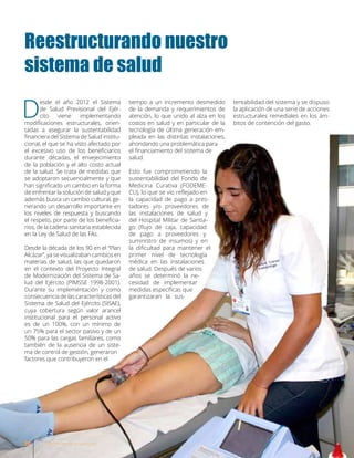 Reestructurando nuestro
sistema de salud
D
esde el año 2012 el Sistema
de Salud Previsional del Ejér-
cito viene implementando
modificaciones estructurales, orien-
tadas a asegurar la sustentabilidad
financiera del Sistema de Salud institu-
cional, el que se ha visto afectado por
el excesivo uso de los beneficiarios
durante décadas, el envejecimiento
de la población y el alto costo actual
de la salud. Se trata de medidas que
se adoptaron secuencialmente y que
han significado un cambio en la forma
de enfrentar la solución de salud y que
además busca un cambio cultural, ge-
nerando un desarrollo importante en
los niveles de respuesta y buscando
el respeto, por parte de los beneficia-
rios, de la cadena sanitaria establecida
en la Ley de Salud de las FAs.
Desde la década de los 90 en el “Plan
Alcázar”, ya se visualizaban cambios en
materias de salud, las que quedaron
en el contexto del Proyecto Integral
de Modernización del Sistema de Sa-
lud del Ejército (PIMSSE 1998-2001).
Durante su implementación y como
consecuencia de las características del
Sistema de Salud del Ejército (SISAE),
cuya cobertura según valor arancel
institucional para el personal activo
es de un 100%, con un mínimo de
un 75% para el sector pasivo y de un
50% para las cargas familiares, como
también de la ausencia de un siste-
ma de control de gestión, generaron
factores que contribuyeron en el
tiempo a un incremento desmedido
de la demanda y requerimientos de
atención, lo que unido al alza en los
costos en salud y en particular de la
tecnología de última generación em-
pleada en las distintas instalaciones,
ahondando una problemática para
el financiamiento del sistema de
salud.
Esto fue comprometiendo la
sustentabilidad del Fondo de
Medicina Curativa (FODEME-
CU), lo que se vio reflejado en
la capacidad de pago a pres-
tadores y/o proveedores de
las instalaciones de salud y
del Hospital Militar de Santia-
go (flujo de caja, capacidad
de pago a proveedores y
suministro de insumos) y en
la dificultad para mantener el
primer nivel de tecnología
médica en las instalaciones
de salud. Después de varios
años se determinó la ne-
cesidad de implementar
medidas específicas que
garantizaran la sus-
tentabilidad del sistema y se dispuso
la aplicación de una serie de acciones
estructurales remediales en los ám-
bitos de contención del gasto.
20 Revista Armas y Servicios
 