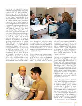 Una de las más importantes ha sido
fortalecer y promover las atenciones
médicas del 1er
y 2do
nivel de atención
(enfermerías regimentarias, centros
médicos y centros clínicos militares),
lo que mejoró considerablemente
la sustentabilidad del sistema, al ser
las prestaciones en esas instalacio-
nes de un menor costo, donde se
resuelven gran parte de las consultas
médicas de carácter general u odon-
tológica, evitando las derivaciones al
nivel superior o instalaciones priva-
das. Para el desarrollo señalado, la
institución aportó recursos extraor-
dinarios orientados a la renovación
tecnológica en toda la red salud. Por
su parte, el COSALE, con recursos
propios, desarrolló un importante
proyecto de digitación de la zona
norte del país que abarcó el Hospital
Militar del Norte y los centros clínicos
militares de Arica e Iquique. Además
implementó el pago a las enferme-
rías regimentarias por la atenciones
de salud del personal activo y en el
caso de los centros clínicos y médi-
cos militares de toda la red de salud,
se ampliaron notablemente las ca-
pacidades de respuesta, generando
importantes ampliaciones en su in-
fraestructura para incorporar nuevas
especialidades médicas; todo lo ante-
rior en busca de la solución en salud
en esos niveles, para evitar la llegada
innecesaria al tercer nivel en los hos-
pitales militares, de tal forma de no
aumentar las latencias en las consul-
tas y un mayor gasto para el sistema
y los beneficiarios.
Otra de las medidas relevantes para
mejorar la cobertura de nuestro sis-
tema de salud, fue la incorporación
de nuevas prestaciones de solución
médica, en aquellas áreas que no con-
sidera el fondo principal (FODEMECU).
Lo anterior mediante el incremento
del aporte mensual en los fondos so-
lidarios voluntarios (FOSAFE para el
personal activo y fondo complemen-
tario para el personal en retiro), de tal
forma de generar los recursos nece-
sarios para el financiamiento de esas
nuevas coberturas.
Este aporte permitió incorporar bene-
ficiosadicionales,talescomoconsultas
de libre elección de especialidades crí-
ticas, cirugía lásik, descuento adicional
de medicamentos ambulatorios (20%
adicional), cobertura catastrófica, ser-
vicio telefónico de asistencia médica,
desgravamen para cargas de personal
activo, exámenes de fertilidad, implan-
tes dentales, aumento del tope anual
por beneficiario en la concurrencia de
cobertura de los Fondos Solidarios
Voluntarios, entre otros.
Dentro de estos cambios, también
como una medida de gran relevancia,
se determinó la diferencia existen-
te entre el “Arancel Ejército” (monto
máximo que el FODEMECU puede
pagar en virtud de la demanda actual
de los beneficiarios) y una estructura
arancelaria que es el “Valor Presta-
ción”, que corresponde al costo real
de las atenciones en las instalaciones
de salud. La diferencia entre ambos
valores, es de cargo de los beneficia-
rios. Sin embargo, y con la finalidad de
21Revista Armas y Servicios
Con nuestra gente
 