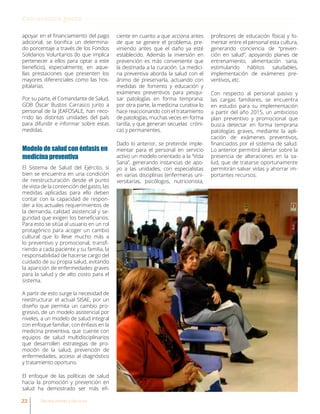 apoyar en el financiamiento del pago
adicional, se bonifica un determina-
do porcentaje a través de los Fondos
Solidarios Voluntarios (lo que implica
pertenecer a ellos para optar a este
beneficio), especialmente, en aque-
llas prestaciones que presenten los
mayores diferenciales como las hos-
pitalarias.
Por su parte, el Comandante de Salud,
GDB Óscar Bustos Carrasco junto a
personal de la JEAFOSALE, han reco-
rrido las distintas unidades del país
para difundir e informar sobre estas
medidas.
Modelo de salud con énfasis en
medicina preventiva
El Sistema de Salud del Ejército, si
bien se encuentra en una condición
de reestructuración desde el punto
de vista de la contención del gasto, las
medidas aplicadas para ello deben
contar con la capacidad de respon-
der a los actuales requerimientos de
la demanda, calidad asistencial y se-
guridad que exigen los beneficiarios.
Para esto se sitúa al usuario en un rol
protagónico para acoger un cambio
cultural que lo lleve mucho más a
lo preventivo y promocional, transfi-
riendo a cada paciente y su familia, la
responsabilidad de hacerse cargo del
cuidado de su propia salud, evitando
la aparición de enfermedades graves
para la salud y de alto costo para el
sistema.
A partir de esto surge la necesidad de
reestructurar el actual SISAE, por un
diseño que permita un cambio pro-
gresivo, de un modelo asistencial por
niveles, a un modelo de salud integral
con enfoque familiar, con énfasis en la
medicina preventiva, que cuente con
equipos de salud multidisciplinarios
que desarrollen estrategias de pro-
moción de la salud, prevención de
enfermedades, acceso al diagnóstico
y tratamiento oportuno.
El enfoque de las políticas de salud
hacia la promoción y prevención en
salud ha demostrado ser más efi-
ciente en cuanto a que acciona antes
de que se genere el problema, pre-
viniendo antes que el daño ya esté
establecido. Además la inversión en
prevención es más conveniente que
la destinada a la curación. La medici-
na preventiva aborda la salud con el
ánimo de preservarla, actuando con
medidas de fomento y educación y
exámenes preventivos para pesqui-
sar patologías en forma temprana;
por otra parte, la medicina curativa lo
hace reaccionando con el tratamiento
de patologías, muchas veces en forma
tardía, y que generan secuelas cróni-
cas y permanentes.
Dado lo anterior, se pretende imple-
mentar para el personal en servicio
activo un modelo orientado a la “Vida
Sana”, generando instancias de apo-
yo a las unidades, con especialistas
en varias disciplinas (enfermeras uni-
versitarias, psicólogos, nutricionista,
profesores de educación física) y fo-
mentar entre el personal esta cultura,
generando conciencia de “preven-
ción en salud”, apoyando planes de
entrenamiento, alimentación sana,
estimulando hábitos saludables,
implementación de exámenes pre-
ventivos, etc.
Con respecto al personal pasivo y
las cargas familiares, se encuentra
en estudio para su implementación
a partir del año 2015, un ambicioso
plan preventivo y promocional que
busca detectar en forma temprana
patologías graves, mediante la apli-
cación de exámenes preventivos,
financiados por el sistema de salud.
Lo anterior permitirá alertar sobre la
presencia de alteraciones en la sa-
lud, que de tratarse oportunamente
permitirán salvar vidas y ahorrar im-
portantes recursos.
Con nuestra gente
22 Revista Armas y Servicios
 