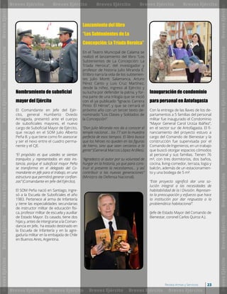 Nombramiento de suboficial
mayor del Ejército
El Comandante en Jefe del Ejér-
cito, general Humberto Oviedo
Arriagada, presentó ante el cuerpo
de suboficiales mayores, el nuevo
cargo de Suboficial Mayor de Ejército,
que recayó en el SOM Julio Alberto
Peña B. y que tiene como fin asesorar
y ser el nexo entre el cuadro perma-
nente y el CJE.
“El propósito es que ustedes se sientan
tranquilos y representados en esta ins-
tancia, porque el suboficial mayor Peña
se transforma en el delegado del Co-
mandante en Jefe para el trabajo, en una
estructura que permitirá generar confian-
zas” (Comandante en Jefe del Ejército).
El SOM Peña nació en Santiago, ingre-
só a la Escuela de Suboficiales el año
1983. Pertenece al arma de Infantería
y tiene las especialidades secundarias
de instructor militar de educación físi-
ca, profesor militar de escuela y auxiliar
de Estado Mayor. Es casado, tiene dos
hijas y, antes de intergrarse a la Coman-
dancia en Jefe, ha estado destinado en
la Escuela de Infantería y en la agre-
gaduría militar en la embajada de Chile
en Buenos Aires, Argentina.
Lanzamiento del libro
“Los Subtenientes de La
Concepción: La Tríada Heroica”
En el Teatro Municipal de Calama se
realizó el lanzamiento del libro “Los
Subtenientes de La Concepción: La
Tríada Heroica”, del investigador y
profesor de historia Julio Miranda E.
El libro narra la vida de los subtenien-
tes Julio Montt Salamanca, Arturo
Pérez Canto y Luis Cruz Martínez,
desde la niñez, ingreso al Ejército y
su lucha por defender la patria, y for-
ma parte de una trilogía que se inició
con el ya publicado “Ignacio Carrera
Pinto: El Héroe”, y que se cerrará el
próximo año con un tercer texto de-
nominado “Los Clases y Soldados de
la Concepción”.
“Don Julio Miranda nos da a conocer el
temple nacional… los 77 son la muestra
perfecta de esos tiempos. El libro busca
que los héroes no queden en las figuras
de hierro, sino que sean cercanos a la
gente” (General Marcos López Ardiles).
“Agradezco al autor por su voluntad de
hurgar en la historia, ya que para cons-
truir el presente la necesitamos… y así
contribuir a las nuevas generaciones”
(Ministro de Defensa Nacional).
Inauguración de condominio
para personal en Antofagasta
Con la entrega de las llaves de los de-
partamentos a 5 familias del personal
militar fue inaugurado el Condominio
“Mayor General Carol Urzúa Ibáñez”,
en el sector sur de Antofagasta. El fi-
nanciamiento del proyecto estuvo a
cargo del Comando de Bienestar y la
construcción fue supervisada por el
Comando de Ingenieros, en un trabajo
que buscó otorgar espacios cómodos
al personal y sus familias. Tienen 76
m², con tres dormitorios, dos baños,
cocina, living-comedor, terraza, logia y
balcón, además de un estacionamien-
to y una bodega de 5 m².
“Este proyecto significó dar una so-
lución integral a las necesidades de
habitabilidad de la I División. Represen-
ta la preocupación y esfuerzo que hace
la institución por dar respuesta a la
problemática habitacional”.
(Jefe de Estado Mayor del Comando de
Bienestar, coronel Carlos Quiroz A.).
BrevesEjército
BrevesEjército
BrevesEjército
BrevesEjército
BrevesEjército
BrevesEjército
BrevesEjército
BrevesEjército
BrevesEjército
BrevesEjército
BrevesEjército
BrevesEjército
BrevesEjército
BrevesEjército
Breves Ejército
Breves Ejército
Breves Ejército
Breves Ejército
Breves Ejército
Breves Ejército
Breves Ejército
Breves Ejército
Breves Ejército
Breves Ejército
23Revista Armas y Servicios
 