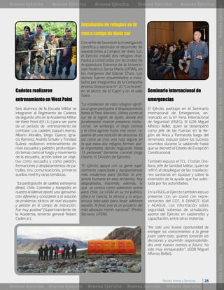 Cadetes realizaron
entrenamiento en West Point
Seis alumnos de la Escuela Militar se
integraron al Regimiento de Cadetes
de segundo año en la Academia Militar
de West Point (EE.UU.) para ser parte
de un período de entrenamiento de
combate. Los cadetes Joaquín Asenjo,
Albano Morales, Diego Oyarce, Igna-
cio Ramírez, Andrés Schuler y Trinidad
Suárez recibieron entrenamiento de
nivel escuadra y pelotón, profundizan-
do temas como el fuego y movimiento
de la escuadra, acción sobre un obje-
tivo como escuadra y como pelotón,
formaciones y desplazamientos de pa-
trullas, tiro, comunicaciones, primeros
auxilios nivel II y otras temáticas.
“La participación de cadetes extranjeros
(Brasil, Chile, Colombia y Kazajstán) en
nuestra Academia aportó una aproxima-
ción diferente y consistente a la solución
de problemas tácticos de nivel escuadra
y pelotón en el campo de instrucción.
Fue muy positiva” (Superintendente de
la Academia, teniente general Robert
Caslen Jr.).
Seminario internacional de
emergencias
El Ejército participó en el Seminario
Internacional de Emergencias, en-
marcado en la 6ta
Feria Internacional
de Seguridad (FISEG). El GDB Miguel
Alfonso Bellet, quien se desempeñó
como Jefe de las Fuerzas en la Re-
gión de Arica y Parinacota luego del
terremoto, expuso sobre los sucesos
ocurridos durante la catástrofe hasta
que se decretó el Estado de Excepción
Constitucional.
También expuso el TCL. Cristián Ore-
llana, Jefe de Sanidad Militar, quien se
refirió al despliegue de las instalacio-
nes sanitarias en Iquique y sobre la
extensión de la ayuda que fue solici-
tada por las autoridades.
En la FISEG el Ejército también estuvo
presente con un stand con repre-
sentantes del COT, II DIVMOT, IGM
y ACAGUE, con información sobre
seguridad, sistemas de simulación,
aporte del Ejército en catástrofes y
capacitación, entre otras materias.
“Ha sido una buena oportunidad de
entregar los conocimientos a la gente
joven sobre todo, quienes tomarán las
decisiones y asumirán responsabilida-
des ante nuevos eventos a futuro; ha
sido muy enriquecedor”. (GDB Miguel
Alfonso Bellet).
Instalación de refugios en la
ruta a campo de hielo sur
Con el fin de favorecer la investigación
científica y estimular el desarrollo de
expediciones a Campos de Hielo Sur,
el Ejército instaló dos refugios dise-
ñados y construidos por la Unidad de
Arquitectura Extrema de la Universi-
dad Federico Santa María (UFSM), en
los márgenes del Glaciar Chico. Los
domos fueron ensamblados e insta-
lados por integrantes de la Compañía
Andina Divisionaria N° 20 “Cochrane”,
en el sector de El Cajón y en el valle
Gaea.
“La instalación de estos refugios signifi-
ca un gran paso para el desplazamiento
hasta el Paso Marconi, último punto al
sur de la región de Aysén, donde era
fundamental marcar presencia institu-
cional. Sin embargo, el largo camino
y el clima agreste hasta este sector, re-
quería de una estación de descanso. Es
así como se crea una ruta segura en
la que estos dos refugios forman par-
te importante, dando resguardo hasta
15 personas” (teniente coronel Jorge
Osorio, IV División de Ejército).
“El Ejército apoya con su gente espe-
cialmente capacitada y equipamientos
más modernos para facilitar la pre-
sencia humana en esos territorios, hoy
despoblados, haciendo, además, lo
que se conoce como soberanía activa
para Chile. La UFSM en su rol público,
ofrece la ciencia, la técnica y la arqui-
tectura adecuada para llevar adelante
aquello. Al final, este es un proyecto del
más absoluto interés nacional”. (Pedro
Serrano, UFSM).
BrevesEjércitoBrevesEjércitoBrevesEjércitoBrevesEjércitoBrevesEjércitoBrevesEjércitoBrevesEjército
Breves Ejército
Breves Ejército
Breves Ejército
Breves Ejército
Breves Ejército
Breves Ejército
Breves Ejército
Breves Ejército
Breves Ejército
Breves Ejército
25Revista Armas y Servicios
 