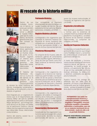 Dentro de sus
múltiples funcio-
nes el Ejército se
preocupa también
de rescatar, con-
servar y difundir
la historia militar,
para que la ciuda-
danía y las futuras
generaciones pue-
dan conocer su
pasado.
Como el tema his-
tórico patrimonial
del Ejército abar-
ca muchas áreas
de acción, la ins-
titución organizó
un sistema para
ordenar los or-
ganismos que
desarrollan tareas
relacionadas a
este ámbito.
El Sistema del
Patrimonio His-
tórico-Cultural
del Ejército es el
conjunto de or-
ganismos cuya
responsabilidad
es rescatar las raíces históricas del
Ejército, investigarlas, conservarlas y
difundirlas, en la institución y a la ciu-
dadanía en general.
Está integrado por un organismo di-
rectivo que es el Departamento de
Historia Militar del Ejército (DHME)
dependiente de la Jefatura del Estado
Mayor del Ejército, que entrega ase-
soría técnica en las áreas vinculadas
con el patrimonio histórico cultural
militar y por los organismos ejecutivos
que desarrollan tareas relacionadas
a esta temática.
Dentro del sistema, existen los si-
guientes subsistemas:
Al rescate de la historia militar
Patrimonio Histórico
Que corresponde al inventario
estandarizado de todos los bienes cul-
turales muebles del Ejército. De este
subsistema forman parte las Altas Re-
particiones, Unidades y el DHME.
Registro Histórico y Archivo
Corresponde a los organismos que
custodian la memoria histórica ins-
titucional en forma transitoria (las
unidades por un período de años) o
en forma permanente (DHME u su
sección Archivo General del Ejército).
Plataforma Museográfica
Se compone de los museos, salas de
exhibición, galerías de comandantes
y todos aquellos lugares, elementos y
obras de arte que tienen como fina-
lidad conservar la memoria histórica
del Ejército.
Enseñanza Histórica
Corresponde a los organismos en-
cargados de la docencia de materias
históricas y patrimoniales. Los respon-
sables de dar las pautas y directrices
docentes para la enseñanza de la his-
toria en la institución, son el DHME y
el Comando de Educación y Doctrina
(CEDOC) e institutos dependientes.
Investigación Histórica y Difusión
Corresponde a los organismos en-
cargados del análisis e investigación
histórica de la institución y su poste-
rior difusión, como el DHME, CEDOC,
Centro de Estudios e investigación
Militar y el Departamento Comunica-
cional del Ejército.
Conservación y Restauración
Constituido por los organismos insti-
tuciones que se encargan del cuidado
y preservación de todos los objetos
patrimoniales del Ejército. Lo com-
ponen los museos institucionales, el
Comando de Ingenieros del Ejército
y el DHME.
Regulación y Acreditación
Está destinado a establecer criterios
y normas para la existencia de
unidades históricas, el desarrollo de la
plataforma museográfica y acreditar
la historia de las distintas unidades
institucionales. Lo componen las
unidades y el DHME.
Gestión de Proyectos Culturales
Se relaciona con la planificación y pro-
gramación de proyectos que tengan
como finalidad mejorar y acrecentar
las condiciones de conservación del
patrimonio del Ejército.
A través del desarrollo y funciona-
miento de este Sistema del Patrimonio
Histórico-Cultural del Ejército y sus
subsistemas, se busca proteger la
historia y el patrimonio del Ejército,
el que es muy vulnerable y enfrenta
diversas amenazas. Su destrucción
o deterioro constituiría una pérdida
para la institución.
Nuestra historia nos entrega en-
señanzas que son útiles para el
presente y el futuro y que debemos
conservarla para las nuevas genera-
ciones, porque el pasado es la base
de la doctrina del Ejército de Chile.
PATRIMONIO: Son todas las
manifestaciones histórico y
culturales pasadas y presentes,
tangibles e intangibles; recursos
culturales muebles e inmuebles,
indivisibles e inalienables, que son
en su conjunto testimonio de un
determinado modo de vida o de
un período histórico.
Mayores antecedentes contactarse
al teléfono: 2 2693 2603
Nuestra Historia
26 Revista Armas y Servicios
 