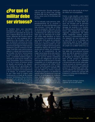 ¿Por qué el
militar debe
ser virtuoso?
El hombre tiene una naturaleza
bondadosa pero en su interior se
encuentra la capacidad de buscar el
bien o dejarse llevar por el mal. En el
fondo, depende del hombre aspirar
cada día a lo más excelente de su
existencia, a las virtudes, o bien, se-
guir la dirección contraria, los vicios.
Pero sin duda que la invitación a toda
persona es perseguir lo mejor para su
existencia y que lo conduzca a la feli-
cidad. Pues bien, este camino está en
adquirir y cultivar permanentemente
las virtudes. De hecho “somos buenos
y malos en razón de las virtudes y los
vicios… (y también) recibimos elogios o
censuras en razón de las virtudes y los
vicios” (Aristóteles, Ética a Nicómaco,
II, V). Por lo tanto, el hombre tendrá
el desafío permanente de adquirir
las virtudes por el aprendizaje teó-
rico de ellas pero sobre todo en su
práctica constante con la experiencia
y el tiempo. Un propósito esencial
ya que “toda virtud se origina como
consecuencia y a través de las mismas
acciones” (Aristóteles, Ética a Nicóma-
co, II, I). Así, por ejemplo, de construir
bien se hará un buen constructor, en
cambio, de construir mal se hará un
mal constructor. De este modo per-
cibimos que la virtud trae consigo
el desarrollo de las capacidades del
alma y tiene como fin la felicidad del
hombre.
Por lo indicado, toda persona, inde-
pendientemente de su vocación o
condición de vida, está llamada a una
vida virtuosa. Y entre ello, el militar
no es la excepción. Más aún, el mili-
tar tiene la doble exigencia, personal
y profesional, de cultivar las virtudes,
dado que “la naturaleza de la profe-
sión militar exige identificar un marco
de principios y un conjunto de valores
que actúen como guías de conductas”
(OGE, III, 2, a). Ahora, si bien dichos
principios y valores pueden ser culti-
vados por cualquier persona (justicia,
templanza, espíritu de servicio, entre
otras), para el militar son fundamen-
tales en el cumplimiento de las
exigencias propias de la vida castren-
se. Este propósito no lo hace “mejor
ni peor” que los demás ciudadanos
pero le son obligatorias “ya que hay
cierto tipo de conductas que no resultan
compatibles con el sentido genuino del
ejercicio profesional del militar” (OGE,
III, 2, a). Para ello basta mirar el regla-
mento de disciplina e identificar las
que son faltas a la misma: esquivar
el saludo al superior o no devolver el
saludo militar, la mentira en cosas del
servicio, la embriaguez en cualquier
caso, infringir el conducto regular,
inducir a otros a cometer una falta,
entre otras (art. 76). Elementos que
si bien pueden ser tolerados en otros
ámbitos de la vida social, en el mun-
do militar son incompatibles.
Frente a este desafío y para lograr
su desarrollo profesional como para
cumplir con las obligaciones propias
de su vocación, el militar debe ad-
quirir las virtudes que le permitan
orientar su conducta y ejercer el li-
derazgo de acuerdo a su función.
De manera que la disciplina, lealtad,
honor, valor, espíritu de cuerpo, ab-
negación, cumplimiento del deber
militar, integridad, respeto, espíritu
de servicio y subordinación al dere-
cho deberán ser una constante en
su vida (OGE, III, 2, c). Virtudes tan
importantes para el militar “pues si
carece de ellas no está en condiciones
de cumplir con su deber” (OGE, III, 2, c).
Por lo que podemos decir que el mi-
litar debe ser una persona virtuosa
dado que ello le ayudará a compor-
tarse bien en toda circunstancia y
le entregará la fortaleza para com-
batir el mal; porque le permitirá
estar consciente de sus cualidades
y limitaciones para actuar adecuada-
mente; porque es necesario para su
crecimiento personal y profesional;
porque es indispensable para ejer-
cer sus labores con autoridad moral,
constancia y perfección; porque ello
lo llevará a conquistar la felicidad hu-
mana y cristiana.
Mayor Claudio Verdugo Cavieres
Capellán de la Escuela Militar
27Revista Armas y Servicios
Valores y Virtudes
 