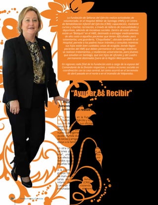 E
s mediodía en la Fundación de
Señoras del Ejército y los escrito-
rios de una de sus oficinas están
llenas de artículos escolares y juegos
didácticos. En pocos días parte un
nuevo contingente a Haití, y con él la
ayuda reunida durante semanas por
las socias y amigas de esta entidad de
apoyo a la familia militar.
En otra oficina se entregan las invi-
taciones para la “Gran Noche con el
Arte”, uno de los eventos masivos
que efectúa la Fundación, para reunir
fondos que permitan ir en ayuda de
aquellas familias que lo necesitan.
A la misma hora, en distintas salas,
grupos de señoras realizan talleres
de manualidades, mientras las volun-
tarias del Centro de Rehabilitación
Infantil del Ejército (CRIE) se en-
cuentran reunidas cosiendo cojines,
almohadas y otros elementos que
La Fundación de Señoras del Ejército realiza actividades de
voluntariado, en el Hospital Militar de Santiago (HMS) y el Centro
de Rehabilitación Infantil del Ejército (CRIE); capacitación, mediante
cursos y charlas; recreación, a través de talleres de manualidades y
deportivos, además de iniciativas sociales. Dentro de estas últimas
existe un “Botiquín” en el HMS, destinado a entregar medicamentos
de alto costo a aquellos pacientes que tienen dificultades para
solventarlos; una guardería, “Chiquilladas”, ubicada también en el
Hospital, permite a los padres hacer trámites y consultas mientras
sus hijos están bien cuidados; casas de acogida, donde llegan
pacientes del HMS que deben permanecer en Santiago mientras
se realizan tratamientos, y residencias universitarias, para jóvenes
que estudian en Santiago, que son hijos de oficiales y del cuadro
permanente destinados fuera de la Región Metropolitana.
En regiones cada filial de la Fundación está a cargo de la esposa del
Comandante de la División respectiva, y realiza acciones sociales en
coordinación con la casa central, tal como ocurrió en el terremoto
de abril pasado en el norte o en el incendio de Valparaíso.
“Ayudar es Recibir”
colaborarán en la recuperación de
los niños.
Paralelamente, otro grupo de vo-
luntarias participa activamente en
hospitales militares, enfermerías
regimentarias, guardería infantil o
entregando medicamentos, mien-
tras otras señoras visitan las casas
de acogida, jardines y salas cuna y
residencias universitarias; además
colaboran entregando canastas
familiares, becas de incentivos esco-
lares y entregando ayudas solidarias
en casos de terremoto, incendio u
otro desastre de la naturaleza.
Estas son algunas de las actividades
que ellas realizan y no solo en San-
tiago, ya que esta entidad sin fines de
lucro cuenta con filiales en todas las
divisiones, estando presente, de una
u otra manera, en cada lugar donde
hay una familia militar.
Prestar ayuda económica, apoyo emocional y espiritual,
fomentar actividades culturales y recreativas son parte de las
acciones que realiza la Fundación de Señoras del Ejército.
28 Revista Armas y Servicios
 