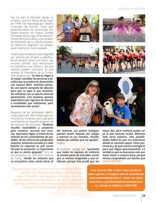 Esa ha sido la intención desde su
creación, que con fecha 28 de mayo
de 1998, fue impulsada por Beatriz
Linzmayer de Izurieta. Tarea que
posteriormente fue continuada por
Isabel Forestier de Cheyre, Ginetta
Fornazzari de Izurieta, Anita María Pi-
nochet de Fuente-Alba y que también
es motivación de su actual presiden-
te, Marianne Stegmann de Oviedo,
quien asumió en marzo pasado.
Si bien esta Fundación está integrada
por señoras de oficiales y suboficia-
les en servicio activo y en retiro, hay
muchas familias que desconocen
los beneficios que ofrece y de qué
manera pueden contribuir. En ese
sentido, la Presidenta de la Funda-
ción asegura que “la idea es llegar a
la mayor cantidad de personas y fa-
milias que se puedan ver favorecidas
con nuestra labor. Estamos inician-
do una fuerte campaña de difusión
para que se sepa lo que hacemos.
No contamos con un aporte mensual
permanente, solo tenemos aportes
esporádicos por ingresos de eventos
o actividades que realizamos, pero
necesitamos más socias”.
Respecto de las actividades planifi-
cadas para este año, señala que son
muchas las iniciativas, pero que para
concretarlas se requiere el apoyo de
las esposas del personal. “Tenemos
muchas necesidades y proyectos
pero nuestros recursos son esca-
sos. Queremos llegar, a través de las
señoras de los comandantes de uni-
dades, de las señoras de suboficiales
mayores, asistentes sociales y a cada
familia sin importar en qué rincón
del país se encuentre. Lo importante
es que se sienta apoyada”. Uno de
los proyectos es concretar Centros
de Tarea, “donde los menores que
se encuentren solos varias horas al
día mientras sus padres trabajan,
puedan acudir después del colegio
y avanzar en sus estudios, monito-
reados por adultos que los ayuden”,
explicó.
Al respecto, agrega que “queremos
que todas las esposas de militares
se sientan parte de esta labor social,
que se sientan integradas y que co-
laboren, porque hoy puede que me
toque dar, pero mañana puedo ser
yo la que necesite recibir. Mientras
más cerca estemos, más posibili-
dades habrá de que nos enteremos
dónde se necesita apoyo, cómo ges-
tionarlo y de qué manera entregarlo
para que llegue oportunamente. La
verdad es que no buscamos más que
hacer honor a nuestro lema, porque
hemos comprobado con hechos que
DAR ES RECIBIR”.
Desde este año, junto con el nombramiento
del primer Suboficial Mayor de Ejército,
Juan Peña B., su esposa, Norma Jara E.,
se transformó en el enlace de la Fundación
con las señoras del personal que integra el
Cuadro Permanente de la institución.
Para conocer más o saber cómo ayudar se
debe ingresar a la página web de la fundación
www.senorasdelejercito.cl, enviar un correo
electrónico a fundación@senorasdelejercito.
cl, o llamar al teléfono 2 2378 6300.
Ayudar es recibir
29Revista Armas y Servicios
 
