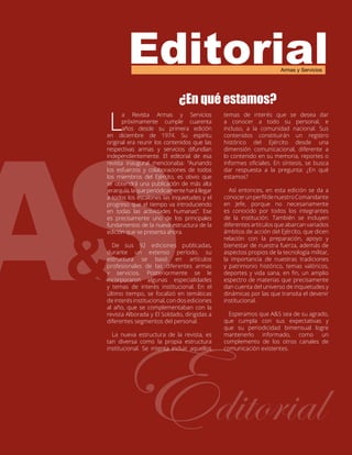 Editorial
Editorial
Armas y Servicios
¿En qué estamos?
L
a Revista Armas y Servicios
próximamente cumple cuarenta
años desde su primera edición
en diciembre de 1974. Su espíritu
original era reunir los contenidos que las
respectivas armas y servicios difundían
independientemente. El editorial de esa
revista inaugural mencionaba: “Aunando
los esfuerzos y colaboraciones de todos
los miembros del Ejército, es obvio que
se obtendrá una publicación de más alta
jerarquía,laqueperiódicamenteharállegar
a todos los escalones las inquietudes y el
progreso que el tiempo va introduciendo
en todas las actividades humanas”. Ese
es precisamente uno de los principales
fundamentos de la nueva estructura de la
edición que se presenta ahora.
De sus 92 ediciones publicadas,
durante un extenso período, su
estructura se basó en artículos
profesionales de las diferentes armas
y servicios. Posteriormente se le
incorporaron algunas especialidades
y temas de interés institucional. En el
último tiempo, se focalizó en temáticas
de interés institucional, con dos ediciones
al año, que se complementaban con la
revista Alborada y El Soldado, dirigidas a
diferentes segmentos del personal.
La nueva estructura de la revista, es
tan diversa como la propia estructura
institucional. Se intenta incluir aquellos
temas de interés que se desea dar
a conocer a todo su personal, e
incluso, a la comunidad nacional. Sus
contenidos constituirán un registro
histórico del Ejército desde una
dimensión comunicacional, diferente a
lo contenido en su memoria, reportes o
informes oficiales. En síntesis, se busca
dar respuesta a la pregunta: ¿En qué
estamos?
Así entonces, en esta edición se da a
conocerunperfildenuestroComandante
en Jefe, porque no necesariamente
es conocido por todos los integrantes
de la institución. También se incluyen
diferentes artículos que abarcan variados
ámbitos de acción del Ejército, que dicen
relación con la preparación, apoyo y
bienestar de nuestra fuerza, además de
aspectos propios de la tecnología militar,
la importancia de nuestras tradiciones
y patrimonio histórico, temas valóricos,
deportes y vida sana, en fin, un amplio
espectro de materias que precisamente
dan cuenta del universo de inquietudes y
dinámicas por las que transita el devenir
institucional.
Esperamos que A&S sea de su agrado,
que cumpla con sus expectativas y
que su periodicidad bimensual logre
mantenerlo informado, como un
complemento de los otros canales de
comunicación existentes.
 