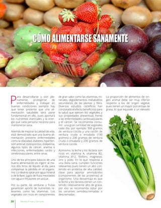 CÓMOALIMENTARSESANAMENTE
P
ara desarrollarse y vivir ple-
namente, protegerse de
enfermedades y trabajar en
buenas condiciones siempre hay
que tener presente que una ali-
mentación saludable será parte
fundamental en ello, pues aportará
los nutrientes esenciales y la ener-
gía que cada persona necesita para
mantenerse sana.
Además de mejorar la calidad de vida,
está demostrado que una buena ali-
mentación previene enfermedades
como la obesidad, diabetes, hiperten-
sión arterial, osteoporosis, dislipemia,
algunos tipos de cáncer, anemia e
infecciones, enfermedades cardio y
cerebrovasculares, entre otras.
Uno de los principios básicos de una
buena alimentación es ingerir al me-
nos dos litros de líquido al día, para
compensar la pérdida en el organis-
mo. Lo ideal es optar por agua mineral
o de la llave, jugos de fruta mezclados
con agua e infusiones sin azúcar.
Por su parte, las verduras y frutas
garantizan aporte de nutrientes re-
levantes como las vitaminas. Los
vegetales son ricos en componentes
de gran valor como las vitaminas, mi-
nerales, oligoelementos, metabolitos
secundarios de las plantas y fibra.
Diversos estudios científicos han
constatado el efecto beneficioso para
la salud que ejercen los vegetales y
sus propiedades preventivas frente
a las enfermedades cardiovasculares
y el cáncer. Se recomienda consu-
mir una gran cantidad de vegetales
cada día, por ejemplo 300 gramos
de verdura cocida y una ración de
verdura cruda o ensalada (100
gramos) o 200 gramos de verdura
cruda o ensalada y 200 gramos de
verdura cocida.
Asimismo, la leche y los lácteos son
ricos en vitamina A, vitamina B2,
vitamina B12, fósforo, magnesio,
zinc y yodo. En lo que respecta a
una dieta sana, cumplen funciones
relevantes pues tienen un alto con-
tenido en proteína de alta calidad,
clave para aportar aminoácidos
(componentes de las proteínas) al
organismo. Una desventaja es que
la leche y los lácteos tienen un con-
tenido relativamente alto de grasa,
por eso se recomienda optar por
las variantes semidescremadas o
descremadas.
La proporción de alimentos de ori-
gen animal debe ser muy inferior
respecto a los de origen vegetal,
pues tienen un mayor porcentaje de
grasa, lo que equivale a un elevado
30 Revista Armas y Servicios
 