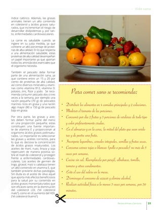 índice calórico. Además, las grasas
animales tienen un alto contenido
en colesterol y ácidos grasos satu-
rados, que incrementan el riesgo de
desarrollar dislipidemias y, por tan-
to, enfermedades cardiovasculares.
La carne es saludable cuando se
ingiere en su justa medida, ya que
contiene un alto porcentaje de proteí-
nas de alta calidad. En lo que respecta
a una alimentación saludable, estas
proteínas de alta calidad desempeñan
un papel importante ya que aportan
todos los aminoácidos esenciales que
el organismo necesita.
También el pescado debe formar
parte de una alimentación sana, ya
que contiene entre un 15 y 20 por
ciento de proteínas de alta calidad,
así como diversos minerales y vitami-
nas como vitamina B12, vitamina D,
potasio, zinc, flúor y yodo. Se reco-
mienda consumir pescado dos o tres
veces a la semana, por ejemplo una
ración pequeña (70 g) de pescados
marinos ricos en grasa y una ración
algo mayor (80 a 150 g) de pescado
bajo en grasa.
Por otra parte, las grasas y acei-
tes deben formar parte del menú
en una proporción pequeña; estas
constituyen una fuente importan-
te de vitamina E y proporcionan al
organismo ácidos grasos poliinsatu-
rados. Lo importante es seleccionar
las grasas y aceites correctos, para
lo que es decisiva la concentración
de ácidos grasos insaturados. Los
aceites de maní, nuez, linaza y soja
repercuten de manera positiva so-
bre el nivel de colesterol y protegen
frente a enfermedades cardiovas-
culares. Los aceites de germen de
trigo, girasol, maíz o calabaza tienen
un alto contenido en vitamina E, que
también previene dichas patologías.
Sin duda es el aceite de oliva aquel
que aporta más efectos beneficiosos
para la salud por su contenido en
ácidos grasos monoinsaturados que
son eficaces tanto en la disminución
del colesterol LDL (“el colesterol
malo”), como en el aumento del HDL
(“el colesterol bueno”).
Para comer sano se recomienda:
•	 Distribuir los alimentos en 4 comidas principales y 2 colaciones.
•	 Moderar el tamaño de las porciones.
•	 Consumir por día 2 frutas y 3 porciones de verduras de todo tipo
y color preferentemente crudas.
•	 En el almuerzo y en la cena, la mitad del plato que sean verdu-
ras y de postre una fruta.
•	 Incorpore legumbres, cereales integrales, semillas y frutas secas.
•	 Consuma carnes rojas o blancas (pollo o pescado) no más de 5
veces por semana.
•	 Cocine sin sal. Reemplácela por perejil, albahaca, tomillo,
romero y otros condimentos.
•	 Evite el uso del salero en la mesa.
•	 Disminuya el consumo de azúcar y elimine alcohol.
•	 Realizar actividad física a lo menos 3 veces por semana, por 30
minutos.
31Revista Armas y Servicios
Vida sana
 