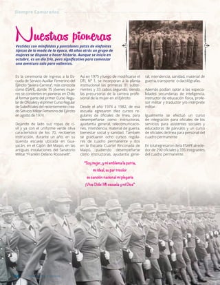 Es la ceremonia de ingreso a la Es-
cuela de Servicio Auxiliar Femenino del
Ejército “Javiera Carrera”, más conocida
como ESAFE, donde 75 jóvenes muje-
res se convierten en pioneras en Chile,
al formar parte del primer Curso Regu-
lardeOficialesyelprimerCursoRegular
de Suboficiales del recientemente crea-
do Servicio Militar Femenino del Ejército
en agosto de 1974.
Dejando de lado sus ropas de ci-
vil y ya con el uniforme verde oliva
característico de los 70, recibieron
instrucción, durante un año, en su
querida escuela ubicada en Gua-
yacán, en el Cajón del Maipo, en las
antiguas instalaciones del Sanatorio
Militar “Franklin Delano Roosevelt”.
Así en 1975 y luego de modificarse el
DFL N° 1, se incorporan a la planta
institucional las primeras 31 subte-
nientes y 33 cabos segundo, siendo
las precursoras de la carrera profe-
sional de la mujer en el Ejército
Desde el año 1974 a 1982, de esa
escuela egresaron diez cursos re-
gulares de oficiales de línea, para
desempeñarse como instructoras,
ayudantía general, telecomunicacio-
nes, intendencia, material de guerra,
bienestar social y sanidad. También
se graduaron ocho cursos regula-
res de cuadro permanente y dos
en la Escuela Cuartel Rinconada de
Maipú, pudiendo desempeñarse
como instructoras, ayudantía gene-
ral, intendencia, sanidad, material de
guerra, transporte o dactilógrafas.
Además podían optar a las especia-
lidades secundarias de inteligencia,
instructor de educación física, profe-
sor militar y traductor y/o intérprete
militar.
Igualmente se efectuó un curso
de integración para oficiales de los
servicios para asistentes sociales y
educadoras de párvulos y un curso
de oficiales de línea para personal del
cuadro permanente
En total egresaron de la ESAFE alrede-
dor de 290 oficiales y 335 integrantes
del cuadro permanente.
“Soy mujer, y mi emblema la patria,
mi ideal, su par tricolor
su canción nacional mi plegaria
¡Viva Chile! Mi escuela y mi Dios”
Nuestras pionerasVestidas con minifaldas y pantalones patas de elefantes
típicos de la moda de la época, 40 años atrás un grupo de
mujeres se dispone a hacer historia. Aunque se inicia en
octubre, es un día frío, pero significativo para comenzar
una aventura solo para valientes.
Siempre Camaradas
34 Revista Armas y Servicios
 