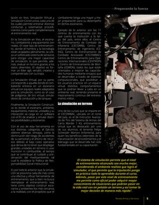 lación en Vivo, Simulación Virtual y
Simulación Constructiva, cada uno de
los cuales permite entrenar distintas
conductas y sistematizar procedi-
mientos como parte complementaria
al entrenamiento real.
En la Simulación en Vivo, el escena-
rio, combatiente y equipamiento son
reales. En este tipo de entrenamien-
to, donde el hombre y la tecnología
están acoplados plenamente, se utili-
za un sofisticado sistema de sensores
para otorgar una mayor capacidad
de simulación, lo que permite, ade-
más, evaluar en terreno gracias a los
datos obtenidos. El objetivo es for-
mar un líder ágil, versátil, creativo y
compenetrado con su tropa.
La Simulación Virtual, por su parte,
corresponde a aquella donde el com-
batiente entrena en un escenario
virtual con equipos reales adaptados
para la simulación, como es el caso
de polígonos de tiro virtual, simula-
dores de conducción y de tanques.
Finalmente, la Simulación Constructi-
va es donde el escenario, ambiente,
equipamiento, material, unidades y su
interacción se carga en un software
con el fin de analizar y simular distin-
tas posibilidades y escenarios.
Con el uso de esta herramienta en
sus distintas categorías, el Ejército
obtiene diversas ventajas, como la
disminución del riesgo de accidentes
de su personal y el ahorro de recur-
sos debido al bajo costo operativo
que deriva de no tener que desplegar
grandes unidades en terreno ni usar
munición ni combustible, al tiempo
que se contribuye al cuidado y pre-
servación del medioambiente, tal
cual lo establece la Política de Res-
ponsabilidad Social institucional.
Es por todo lo anterior que, la simula-
ción se posiciona cada día más como
una efectiva y eficaz herramienta de
entrenamiento, que si bien no busca
reemplazar el entrenamiento real,
tiene como objetivo construir esce-
narios y ambientes los más cercanos
a la realidad, con el propósito que el
combatiente tenga una mayor y me-
jor preparación para su desempeño
en dichos escenarios.
Ejemplo de lo anterior son los 11
centros de entrenamiento con los
que cuenta la institución a lo lar-
go del país, entre ellos el Centro
de Entrenamiento de Combate de
Infantería (CECOMBI), Centro de
Entrenamiento de Ingenieros (CE-
ING), Centro de Entrenamiento de
Combate Acorazado (CECOMBAC),
Centro de Entrenamiento para Ope-
raciones Internacionales (CENTROPI)
y Centro de Entrenamiento de Mon-
taña (CEMON), todos los que están
orientados a mejorar las capacida-
des humanas mediante ensayos que
se desarrollan a través de sistemas
computacionales, que posibilitan a
los usuarios practicar en un espacio
virtual distintos comportamientos
que se podrían llevar a cabo en un
ambiente real, teniendo presente el
mejoramiento continuo del entrena-
miento militar.
La simulación en terreno
Uno de los cursos que se imparte en
el CECOMBAC, ubicado en el norte
del país, es el de Instructor Avanza-
do de Tiro del Sistema de Armas del
Carro Marder 1 A3, entrenamiento
virtual que es destacado por uno
de sus alumnos, el teniente Felipe
Schiessler Martoni (Infantería), para
quien los beneficios obtenidos de la
mecanización de procedimientos y el
liderazgo que se desarrolla han sido
fundamentales en su capacitación.
El sistema de simulación permite que el nivel
de entrenamiento alcanzado sea mucho mejor,
considerando el ambiente realista que logra el
simulador, el que permite que la tripulación ponga
en práctica todo lo aprendido durante el curso.
Además, pasar por este nivel de entrenamiento
me permite como oficial poder adquirir mayor
conocimiento de situaciones que podrían pasar en
la vida real con mi pelotón en terreno y así tomar la
mejor decisión de manera más rápida”.
5Revista Armas y Servicios
Preparando la fuerza
 