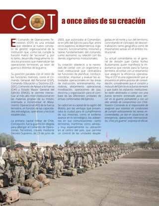 E
l Comando de Operaciones Te-
rrestres (COT) es una entidad
que obedece al nuevo concep-
to de gestión organizacional de la
institución que, como tal, cumple la
función matriz de “accionar” y, por
lo tanto, desarrolla integralmente to-
dos los procesos que materializan las
operaciones terrestres, ya sean de
guerra o distintas de la guerra.
Su posición paralela con el resto de
las funciones matrices, como el Co-
mando General del Personal (CGP),
Comando Educación y Doctrina (CE-
DOC), Comando de Apoyo a la Fuerza
(CAF) y Estado Mayor General del
Ejército (EMGE), le permite interac-
tuar al más alto nivel institucional en
las materias propias de su misión,
orientada a incrementar el Alista-
miento Operacional (AO) de la fuerza
terrestre, en función de las capacida-
des estratégicas, operativas y tácticas
establecidas.
La primera capital militar de Chile,
Concepción, fue la guarnición elegida
para albergar al Comando de Opera-
ciones Terrestres, creado mediante
Decreto Supremo, de 23 de junio de
2003, que autorizaba al Comandan-
te en Jefe del Ejército para fijar, entre
otros aspectos, la dependencia, orga-
nización, funcionamiento, misiones y
tareas fundamentales del comando,
como asimismo, su relación con los
demás organismos institucionales.
Su creación obedeció a la necesi-
dad de contar con un organismo a
nivel institucional que centralizara
las funciones de planificar, conducir,
coordinar, impulsar y evaluar las ac-
tividades operacionales en las áreas
de instrucción, entrenamiento, ma-
niobras, alistamiento operacional,
movilización, operaciones de paz,
doctrina y organización para el com-
bate de las diferentes unidades de
armas combinadas del Ejército.
Se radicó en la capital de la región del
Biobío, por las ventajas que presen-
taba la ciudad para el cumplimiento
de sus misiones, como el evidente
avance en lo tecnológico, los adelan-
tos en sus comunicaciones –tanto
terrestres, marítimas como aéreas–
y muy especialmente su ubicación
en el centro del país, que permite
un control de las unidades desple-
gadas en el norte y sur del territorio,
concretando el concepto de descen-
tralización, tanto geográfica como de
importantes tareas en el ámbito ins-
titucional.
Su actual comandante es el gene-
ral de división Juan Carlos Núñez
Bustamante, quien manifiesta la im-
portancia que reviste para la fuerza
terrestre, el contar con un estamento
que asegure la eficiencia operativa.
“Hoy el COT es una organización que se
encuentra en pleno proceso de consoli-
dación, considerando que el corazón y
músculo del Ejército es la fuerza terrestre
y que todos los esfuerzos instituciona-
les están destinados a contar con una
fuerza terrestre entrenada para ven-
cer en la guerra polivalente y con un
alto sentido de compromiso con Chile.
Nuestro Comando es el responsable de
asegurar que estamos en condiciones
de cumplir exitosamente las tareas en-
comendadas, ya sea en situaciones de
emergencia, operaciones internaciona-
les, crisis y/o guerra”, expresa el oficial.
COT a once años de su creación
6 Revista Armas y Servicios
 