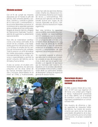 Operaciones de paz y
cooperación al desarrollo
nacional
El 2004, a pocos meses de su crea-
ción, el COT tuvo que organizar en
48 horas una unidad para integrar
la fuerza multinacional provisional
de la ONU (MIFH), con la finalidad
de contribuir a crear un entorno de
seguridad y estabilidad en un convul-
sionado Haití.
Esta muestra de eficiencia y rápi-
da capacidad de respuesta militar
del Ejército, fue motivo de recono-
cimiento por parte de las más altas
autoridades del gobierno de la épo-
ca, como asimismo, por la comunidad
internacional y la propia ciudadanía
chilena.
Eficiente accionar	
Con el fin de cumplir las misiones
dispuestas por el mando en jefe del
Ejército, este comando planifica, con-
duce, coordina y controla la gestión
de la instrucción y entrenamiento y
las acciones destinadas a provocar un
incremento de la capacidad operativa
delasunidadesdearmascombinadas,
Brigada de Aviación Ejército y Brigada
de Operaciones Especiales “Lautaro”,
además de supervisar su alistamiento
operacional (AO).
Para ello se materializan certifica-
ciones a las tareas esenciales de la
misión de las unidades, a las habili-
dades guerreras del personal, al AO,
y se fiscaliza el empleo de los cen-
tros de entrenamiento de combate.
Todo lo anterior con el fin de evaluar
los niveles alcanzados y asegurar la
interoperatividad de las armas, ser-
vicios y especialidades y permitir la
acción conjunta del Ejército con la
Armada y Fuerza Aérea.
A esto se suman, en el plano emi-
nentemente operativo, los ejercicios
conjuntos con las otras ramas de
las Fuerzas Armadas (Ejercicios Ci-
clón y Huracán, desarrollados en el
norte de Chile), y multinacionales,
como han sido los ejercicios Atenea,
Ciclón, Charlie, Eco, Marará (con tro-
pas francesas), Panamax (con tropas
de EE.UU. y Centroamérica), PKO
Américas (con ejércitos de América),
Estrella Austral (con tropas de las
Fuerzas Especiales de EE.UU.), Soli-
daridad y Aurora Austral (con tropas
argentinas).
Bajo esta temática, la capacidad
operativa de la reserva adscrita y con-
trolada también es responsabilidad
del COT, estamento que en conjunto
con el Comando de Personal, diseña-
ron un programa de controles a las
Unidades Bases de Movilización, que
desde mayo de 2014, se ha venido
materializando y que ha permitido
evidenciar el verdadero nivel de ins-
trucción y entrenamiento de este
segmento de la fuerza terrestre (FT).
“Es importante asegurar la eficiencia
que debe tener la reserva para comple-
tar unidades en caso de emergencias y
crisis, es decir, que sea un agente cola-
borador y un segundo rol, que busca
que los reservistas sean nuestros em-
bajadores con la sociedad, difundiendo
las actividades institucionales y colabo-
rando desde sus particulares ámbitos
de desempeño”, enfatiza al respecto el
general de división Núñez.
Fuerza terrestre
7Revista Armas y Servicios
 