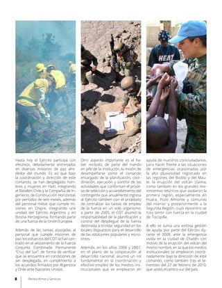Hasta hoy el Ejército participa con
efectivos, debidamente entrenados
en diversas misiones de paz alre-
dedor del mundo. Es así que bajo
la coordinación y dirección de este
comando, se han desplegado hom-
bres y mujeres en Haití, integrando
el Batallón Chile y la Compañía de In-
genieros de Construcción Horizontal,
por períodos de seis meses, además
del personal militar que cumple mi-
siones en Chipre, integrando una
unidad del Ejército Argentino y en
Bosnia Herzegovina, formando parte
de una fuerza de la Unión Europea.
Además de las tareas asociadas al
personal que cumple misiones de
paz, los esfuerzos del COT se han cen-
trado en el alistamiento de la Fuerza
Conjunta Combinada Permanente
“Cruz del Sur”, de forma de verificar
que se encuentra en condiciones de
ser desplegada, en cumplimiento a
los acuerdos firmados por Argentina
y Chile ante Naciones Unidas.
Otro aspecto importante es el ha-
ber recibido, de parte del mando
en jefe de la institución, la misión de
desempeñarse como el comando
encargado de la planificación, coor-
dinación, ejecución y control de las
actividades que conforman el proce-
so de selección y acuartelamiento del
contingente que anualmente ingresa
al Ejército támbien con el propósito
de centralizar las tareas de empleo
de la fuerza en un solo organismo;
a partir de 2005, el COT asumió la
responsabilidad de la planificación y
control del despliegue de la fuerza
destinada a brindar seguridad en los
locales dispuestos para el desarrollo
de las votaciones populares y escru-
tinios.
Además, en los años 2006 y 2007,
en el plano de la cooperación al
desarrollo nacional, asumió un rol
fundamental en la coordinación y
efectivo empleo de los medios ins-
titucionales que se emplearon en
ayuda de nuestros conciudadanos,
para hacer frente a las situaciones
de emergencias ocasionadas por
la alta pluviosidad registrada en
las regiones del Biobío y del Mau-
le; la erupción del volcán Llaima;
como también en los grandes mo-
vimientos telúricos que asolaron la
primera región, especialmente en
Huara, Pozo Almonte y comunas
del interior y posteriormente a la
Segunda Región, cuyo epicentro se
hizo sentir con fuerza en la ciudad
de Tocopilla.
A ello se suma una exitosa gestión
de ayuda, por parte del Ejército du-
rante el 2008, ante la emergencia
vivida en la ciudad de Chaitén con
motivo de la erupción del volcán del
mismo nombre, en la que los medios
institucionales se emplearon coordi-
nadamente bajo la dirección de este
comando, como también tras el te-
rremoto del 27 de febrero de 2010,
que azotó el centro-sur del país.
8 Revista Armas y Servicios
 