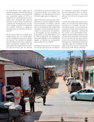 En este último caso, luego que la
autoridad gubernamental decretara
estado de excepción constitucional
por catástrofe, desde el COT y a
través de un cuartel general confor-
mado por personal del Ejército,
Armada, Fuerza Aérea, Carabineros
y Policía de Investigaciones, se pla-
nificó, dirigió y ejecutó el empleo de
los medios humanos y logísticos,
que operaron en beneficio de la po-
blación.
De la misma manera y a través de la
conformación de un cuartel gene-
ral de emergencia que operó desde
Concepción, se coordinó el desplie-
gue de medios humanos y logísticos,
para inicialmente cooperar en las
actividades de mitigación de los efec-
tos del terremoto, que en abril de
2014 afectó al norte de nuestro país,
y posteriormente, en el apoyo a la
población civil afectada por el voraz
incendio registrado en Valparaíso.
Cabe mencionar que para dar cum-
plimiento en forma integral al apoyo
a la comunidad, se realizan una vez
al año seminarios y juegos de simula-
ción de emergencia ante catástrofes
naturales, con participación de auto-
ridades y funcionarios de gobierno
y municipales. En ese contexto, se
protocolizó un “Acuerdo Marco” con
la Oficina Nacional de Emergencia
Nacional (ONEMI), con la finalidad de
regular la relación de cooperación
entre el Ejército y la ONEMI.
Ejemplo de ello son las cinco versio-
nes de los ejercicios de simulación
de desastres naturales “Volcano”,
que ha realizado el COT en distin-
tas ciudades del país y que este
año se concretará en la guarnición
de Arica.
A través de todas estar tareas y de-
safíos, el Comando de Operaciones
Terrestres ha cumplido –en sus 10
años de existencia– con la misión para
el que fue creado, la de mantener un
alistamiento operativo institucional
en cuanto a sus capacidades estra-
tégicas, operacionales y tácticas cada
vez que se ha requerido; que aunque
en los tiempos de paz que vivimos
se han circunscrito principalmente a
emergencias, catástrofes y desastres
naturales, deja de manifiesto el ele-
vado nivel de la Fuerza Terreste del
Ejército de Chile: “Eficaz y Eficiente”.
Fuerza terrestre
9Revista Armas y Servicios
 