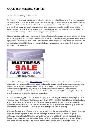 Article July Mattress Sale (34)
ï»¿Mattress Sale At Imperial Furniture
If you wish to make large profits in a small sales business, you should find one of the best promoting
flea market items. You need to have at the very least 30 days to check the bed in your home, and the
retailer should have the ability to inform all the prices associated with returning in case you ought to
have to. Observe that almost all return policies state mattresses must be freed from stains and
odors, so its all the time smart to make use of a mattress protector a minimum of till you might be
one hundred% certain you will be conserving your new purchase.
Utilizing a weight and a level I can present that the firmness of the mattress varies extensively from
center to periphery, but it surely's nonetheless not enough as a result of the guarantee solely covers
depressions. I purchased a brand new Serta Perfect Sleeper Brightview king dimension mattress and
box spring in 9/eight/2014. I am very dissatisfied over this mattress and the thought I wasted my
cash over $1200.00 dollars.
You will find actually a whole 4th of july sales lot of organizations that sell any kind of mattress
established your heart could possibly want. Additionally, buying a fresh mattress positioned for that
children can add pleasure to their bedrooms too, in addition to the alternate options of kid's
mattress units range from Harry Potter to any cartoon character out there. One can come
throughout mattress units that fluctuate in worth from $50 as much as $400; it simply is dependent
upon the spending budget that has been established.
The sale is Saturday, July 14th ( 10:00am- 5:00pm) on the old Boys & Ladies MembershipÂ at 1512
Frederica Road, Owensboro. These issues grew July 1, 2007 when the United States' Client Products
Safety Commission (CPSC) enacted a brand new flame retardant normal for all mattresses. All
mattresses produced after July 1, 2007 wanted to have the ability to stand up to an open flame and
only launch a certain amount of vitality and heat during a set time of burning.
When you flip onto your different side or change positions, the mattress will put strain and stress on
components of your physique because you no longer match the define. Most coil or spring
mattresses, no matter what the sales particular person says, will finally fall into one in all these
classes. A reminiscence foam mattress will mold to your physique whenever you lie on it. What is
good about it is that when you get off of it, the mattress springs back to its unique form. The
 