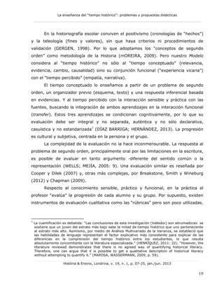 La enseñanza del “tiempo histórico”: problemas y propuestas didácticas
____________________________________________________________
_______________________________________________________________________
História & Ensino, Londrina, v. 19, n. 1, p. 07-25, jan./jun. 2013
19
En la historiografía escolar conviven el positivismo (cronologías de “hechos”)
y la teleología (fines y valores), sin que haya criterios ni procedimientos de
validación (GERGEN, 1998). Por lo que adoptamos los “conceptos de segundo
orden” como metodología de la Historia (mOREIRA, 2009). Pero nuestro Modelo
considera al “tiempo histórico” no sólo al “tiempo conceptuado” (relevancia,
evidencia, cambio, causalidad) sino su conjunción funcional (“experiencia vicaria”)
con el “tiempo percibido” (empatía, narrativa).
El tiempo conceptuado lo enseñamos a partir de un problema de segundo
orden, un organizador previo (esquema, texto) y una respuesta inferencial basada
en evidencias. Y al tiempo percibido con la interacción sensible y práctica con las
fuentes, buscando la integración de ambos aprendizajes en la interacción funcional
(transfer). Estos tres aprendizajes se condicionan cognitivamente, por lo que su
evaluación debe ser integral y no separada, auténtica y no sólo declarativa,
casuística y no estandarizada7
(DÍAZ BARRIGA; HERNÁNDEZ, 2013). La progresión
es cultural y subjetiva, centrada en la persona y el grupo.
La complejidad de la evaluación no la hace inconmensurable. La respuesta al
problema de segundo orden, principalmente oral por las limitaciones en la escritura,
es posible de evaluar en tanto argumento -diferente del sentido común o la
representación (WELLS; MEJÍA, 2005: 9). Una evaluación similar es reseñada por
Cooper y Dilek (2007) y, otras más complejas, por Breakstone, Smith y Wineburg
(2012) y Chapman (2009).
Respecto al conocimiento sensible, práctico y funcional, en la práctica el
profesor “evalúa” la progresión de cada alumno y su grupo. Por supuesto, existen
instrumentos de evaluación cualitativa como las “rúbricas” pero son poco utilizadas.
7
La cuantificación es debatida: “Las conclusiones de esta investigación (Valledor) son abrumadoras: se
sostiene que un joven del estrato más bajo sabe la mitad de tiempo histórico que uno perteneciente
al estrato más alto. Asimismo, por medio de Análisis Multivariado de la Varianza, se estableció que
las habilidades de lenguaje representan el factor explicativo más consistente para explicar de las
diferencias en la comprensión del tiempo histórico entre los estudiantes, lo que resulta
absolutamente concomitante con la literatura especializada.” (HENRÍQUEZ, 2011: 22). “However, the
literature reviewed demonstrates that there is no agreed way of quantifying historical literacy.
Therefore, one can argue that it is possible to get a qualitative description of historical literacy
without attempting to quantify it.” (MAPOSA, WASSERMANN, 2009, p. 59).
 
