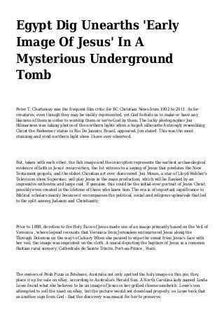 Egypt Dig Unearths 'Early
Image Of Jesus' In A
Mysterious Underground
Tomb
Peter T. Chattaway was the frequent film critic for BC Christian News from 1992 to 2011. As for
creatures, even though they may be visibly represented, yet God forbids us to make or have any
likeness of them in order to worship them or serve God by them. The lucky photographer Jon
Hilmarsson was taking photos of the northern lights when a hugeÂ silhouetteÂ strongly resembling
Christ the Redeemer statue in Rio De Janeiro, Brazil, appeared. Jon stated: This was the most
stunning and vivid northern light show I have ever observed.
But, taken with each other, the fish image and the inscription represents the earliest archaeological
evidence of faith in Jesus' resurrection, the 1st witness to a saying of Jesus that predates the New
Testament gospels, and the oldest Christian art ever discovered. Jon Moses, a star of Lloyd-Webber's
Television show Superstar, will play Jesus in the main production, which will be flanked by an
impressive orchestra and large cast. If genuine, this could be the initial-ever portrait of Jesus Christ,
possibly even created in the lifetime of these who knew him. The era is of important significance to
Biblical scholars mainly because it encompasses the political, social and religious upheavals that led
to the split among Judaism and Christianity.
Prior to 1898, devotion to the Holy Face of Jesus made use of an image primarily based on the Veil of
Veronica , where legend recounts that Veronica from Jerusalem encountered Jesus along the
Through Dolorosa on the way to Calvary When she paused to wipe the sweat from Jesus's face with
her veil, the image was imprinted on the cloth. A mural depicting the baptism of Jesus in a common
Haitian rural scenery, Cathedrale de Sainte Trinite, Port-au-Prince , Haiti.
The owners of Posh Pizza in Brisbane, Australia not only spotted the holy image on this pie, they
place it up for sale on eBay, according to Australia's Herald Sun. A North Carolina lady named Linda
Lowe found what she believes to be an image of Jesus in her grilled cheese sandwich. Lowe's son
attempted to sell the toast on eBay, but the picture would not download properly, so Lowe took that
as another sign from God - that the discovery was meant for her to preserve.
 