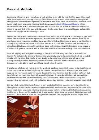 Baccarat Methods
Baccarat is after all a card recreation, so luck has lots to do with the result of the game. It's a must
to be famous that such strategy is simply fruitful in the long run and never the short time period.
Many gamers are inclined to report the end result of each hand while they are at the Baccarat table
to see which hand wins extra. It resembles holding monitor Best EZ Baccarat Strategy of the
roulette desk final result, it should show you how to decide on the numbers however it may never
assure a win and that is the case with Baccarat. It is because there is no such thing as a attainable
means that any system will assure you a win.
In case you lose, guess two items on the same hand and so on. It is because in the long run, you need
to win sooner or later by inserting bets on the same hand and while you win; you will make up for
your losses since you stored doubling the wager. Nevertheless, this does not go on to say that there
is completely no room for a form of baccarat technique. It is a undeniable fact that baccarat is a
recreation of likelihood similar to something like a slot machine. Nevertheless there are a couple of
numbers that gamers can work with in order that a suitable baccarat strategy could be formulated.
After all, playing with no specific strategy in thoughts is like leaving your fate in woman luck's
fingers. An instance of a baccarat strategy that you simply may be fascinated to check out is called
comply with the shoe. This can be a very simple betting strategy wherein you will place your
subsequent wager on the hand that gained beforehand. The idea behind the follow the shoe
technique is to be able to catch a profitable streak when it comes.
If you happen to lose, bet two units on the identical hand and so on. It's because in the long term, it
is best to win sooner or later by placing bets on the identical hand and whenever you win; you'll
make up for your losses since you stored doubling the bet. However, this does not go on to say that
there's totally no room for a form of baccarat technique. It's a undeniable fact that baccarat is a
recreation of likelihood akin to something like a slot machine. However there are a couple of
numbers that players can work with so that an appropriate baccarat technique might be formulated.
You have to be noted that such strategy is only fruitful in the long term and never the short term.
Many players are inclined to report the outcome of each hand whereas they're at the Baccarat table
to see which hand wins extra. It resembles maintaining observe of the roulette table outcome, it can
enable you to decide on the numbers but it may possibly never assure a win and this is the case with
Baccarat. This is because there isn't any possible approach that any system will assure you a win.
 