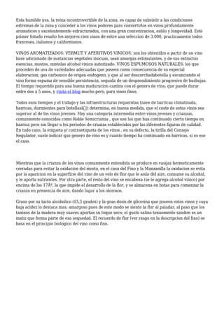 Esta humilde uva, la reina incontrovertible de la zona, es capaz de subsistir a las condiciones
extremas de la zona y conceder a los vinos poderes para convertirlos en vinos profundamente
aromaticos y excelentemente estructurados, con una gran concentracion, estilo y longevidad. Este
primer listado resalto los mejores cien vinos de entre una seleccion de 3.000, practicamente todos
franceses, italianos y californianos.
VINOS AROMATIZADOS: VERMUT Y APERITIVOS VINICOS: son los obtenidos a partir de un vino
base adicionado de sustancias vegetales inocuas, sean amargas estimulantes, y de sus extractos
esencias, mostos, mistelas alcohol vinico autorizado. VINOS ESPUMOSOS NATURALES: los que
proceden de uva de variedades adecuadas que poseen como consecuencia de su especial
elaboracion, gas carbonico de origen endogeno, y que al ser descorchadabotella y escanciando el
vino forma espuma de sensible persistencia, seguida de un desprendimiento progresivo de burbujas.
El tiempo requerido para una buena maduracion cambia con el genero de vino, que puede durar
entre dos a 5 anos, y visita el blog mucho pero, para vinos finos.
Todos esos tiempos y el trabajo y las infraestructuras requeridas (nave de barricas climatizada,
barricas, durmientes para botellasâ€¦) determina, en buena medida, que el coste de estos vinos sea
superior al de los vinos jovenes. Hay una categoria intermedia entre vinos jovenes y crianzas,
comunmente conocidos como Roble Semicrianza , que son los que han continuado cierto tiempo en
barrica pero sin llegar a los periodos de crianza establecidos por las diferentes figuras de calidad.
En todo caso, la etiqueta y/ contraetiqueta de los vinos , en su defecto, la tirilla del Consejo
Regulador, suele indicar que genero de vino es y cuanto tiempo ha continuado en barricas, si es ese
el caso.
Mientras que la crianza de los vinos comunmente entendida se produce en vasijas hermeticamente
cerradas para evitar la oxidacion del mosto, en el caso del Fino y la Manzanilla la oxidacion se evita
por la aparicion en la superficie del vino de un velo de flor que le aisla del aire, consume su alcohol,
y le aporta nutrientes. Por otra parte, el resto del vino se encabeza (se le agrega alcohol vinico) por
encima de los 17Âº, lo que impide el desarrollo de la flor, y se almacena en botas para comenzar la
crianza en presencia de aire, dando lugar a los olorosos.
Graso por su tacto alcoholico (15,5 grados) y la gran dosis de glicerina que poseen estos vinos y cuya
baja acidez lo destaca mas; amargoso pues de este modo se siente la flor al paladar, al paso que los
taninos de la madera muy suaves aportan su toque seco; el gusto salino tenuemente salobre es un
matiz que forma parte de esa sequedad. El recuerdo de flor (ver rasgo en la descripcion del fino) se
basa en el principio biologico del vino como fino.
 