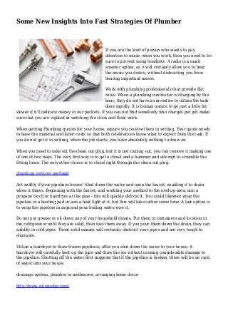 Some New Insights Into Fast Strategies Of Plumber
If you are the kind of person who wants to pay
attention to music when you work, then you need to be
sure to prevent using headsets. A radio is a much
smarter option, as it will certainly allow you to hear
the music you desire, without distracting you from
hearing important noises.
Work with plumbing professionals that provide flat
rates. When a plumbing contractor is charging by the
hour, they do not have an incentive to obtain the task
done rapidly. It is human nature to go just a little bit
slower if it'll indicate money in our pockets. If you can not find somebody who charges per job make
sure that you are vigilant in watching the clock and their work.
When getting Plumbing quotes for your home, ensure you receive them in writing. Your quote needs
to have the material and labor costs so that both celebrations know what to expect from the task. If
you do not get it in writing, when the job starts, you have absolutely nothing to draw on.
When you need to take out the clean out plug, but it is not coming out, you can remove it making use
of one of two ways. The very first way is to get a chisel and a hammer and attempt to scramble the
fitting loose. The only other choice is to chisel right through the clean out plug.
plumbing services portland
Act swiftly if your pipelines freeze! Shut down the water and open the faucet, enabling it to drain
when it thaws. Beginning with the faucet, and working your method to the iced-up area, aim a
propane torch or hairdryer at the pipe - this will quickly defrost it. You could likewise wrap the
pipeline in a heating pad or aim a heat light at it, but this will take rather some time. A last option is
to wrap the pipeline in rags and pour boiling water over it.
Do not put grease or oil down any of your household drains. Put them in containers and location in
the refrigerator until they are solid, then toss them away. If you pour them down the drain, they can
solidify in cold pipes. These solid masses will certainly obstruct your pipes and are very tough to
eliminate.
Utilize a hairdryer to thaw frozen pipelines, after you shut down the water to your house. A
hairdryer will carefully heat up the pipe and thaw the ice without causing considerable damage to
the pipeline. Shutting off the water first suggests that if the pipeline is broken, there will be no rush
of water into your house.
drainage system, plumber in melbourne, arranging home decor
http://www.rotorooter.com/
 