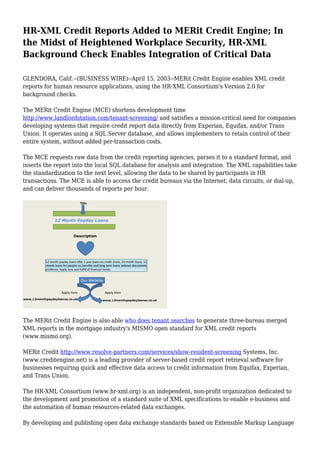 HR-XML Credit Reports Added to MERit Credit Engine; In
the Midst of Heightened Workplace Security, HR-XML
Background Check Enables Integration of Critical Data
GLENDORA, Calif.--(BUSINESS WIRE)--April 15, 2003--MERit Credit Engine enables XML credit
reports for human resource applications, using the HR-XML Consortium's Version 2.0 for
background checks.
The MERit Credit Engine (MCE) shortens development time
http://www.landlordstation.com/tenant-screening/ and satisfies a mission-critical need for companies
developing systems that require credit report data directly from Experian, Equifax, and/or Trans
Union. It operates using a SQL Server database, and allows implementers to retain control of their
entire system, without added per-transaction costs.
The MCE requests raw data from the credit reporting agencies, parses it to a standard format, and
inserts the report into the local SQL database for analysis and integration. The XML capabilities take
the standardization to the next level, allowing the data to be shared by participants in HR
transactions. The MCE is able to access the credit bureaus via the Internet, data circuits, or dial-up,
and can deliver thousands of reports per hour.
The MERit Credit Engine is also able who does tenant searches to generate three-bureau merged
XML reports in the mortgage industry's MISMO open standard for XML credit reports
(www.mismo.org).
MERit Credit http://www.resolve-partners.com/services/show-resident-screening Systems, Inc.
(www.creditengine.net) is a leading provider of server-based credit report retrieval software for
businesses requiring quick and effective data access to credit information from Equifax, Experian,
and Trans Union.
The HR-XML Consortium (www.hr-xml.org) is an independent, non-profit organization dedicated to
the development and promotion of a standard suite of XML specifications to enable e-business and
the automation of human resources-related data exchanges.
By developing and publishing open data exchange standards based on Extensible Markup Language
 
